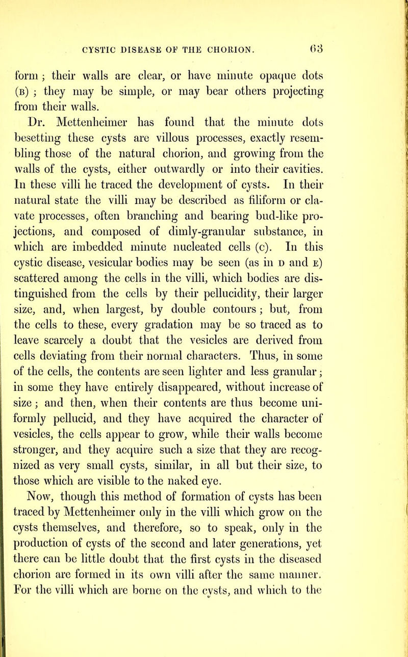 form ; their walls are clear, or have minute opaque dots (b) j they may be simple, or may bear others projecting from their walls. Dr. Mettenheinier has found that the miuute dots besetting these cysts are villous processes, exactly resem- bling those of the natural chorion, and growing from the walls of the cysts, either outwardly or into their cavities. In these villi he traced the development of cysts. In their natural state the villi may be described as filiform or cla- vate processes, often branching and bearing bud-like pro- jections, and composed of dimly-granular substance, in which are imbedded minute nucleated cells (c). In this cystic disease, vesicular bodies may be seen (as in n and e) scattered among the cells in the villi, which bodies are dis- tinguished from the cells by their pellucidity, their larger size, and, when largest, by double contours ; but, from the cells to these, every gradation may be so traced as to leave scarcely a doubt that the vesicles are derived from cells deviating from their normal characters. Thus, in some of the cells, the contents are seen lighter and less granular; in some they have entirely disappeared, without increase of size; and then, when their contents are thus become uni- formly pellucid, and they have acquired the character of vesicles, the cells appear to grow, while their walls become stronger, and they acquire such a size that they are recog- nized as very small cysts, similar, in all but their size, to those which are visible to the naked eye. Now, though this method of formation of cysts has been traced by Mettenheinier only in the villi which grow on the cysts themselves, and therefore, so to speak, only in the production of cysts of the second and later generations, yet there can be little doubt that the first cysts in the diseased chorion are formed in its own villi after the same manner.