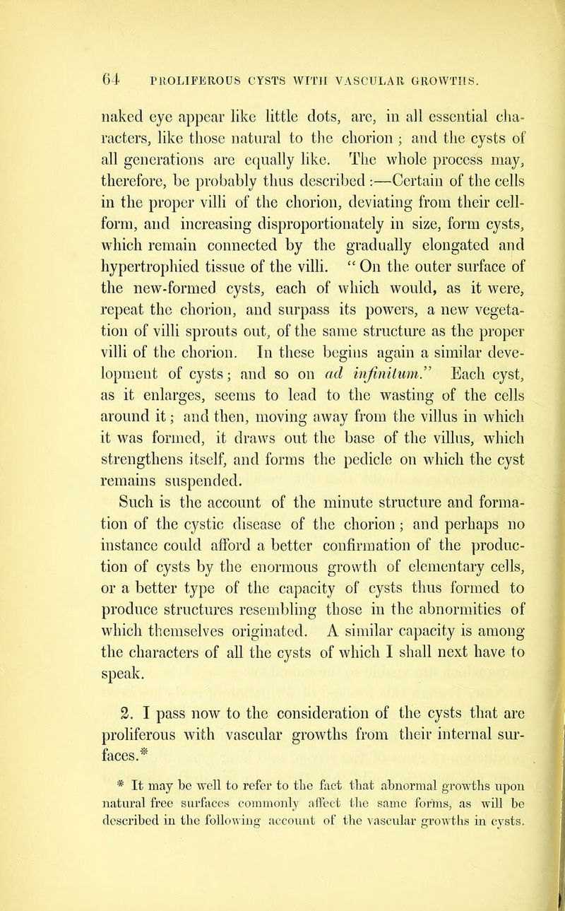 naked eye appear like little dots, are, in all essential cha- racters, like those natural to the chorion ; and the cysts of all generations are equally like. The whole process may, therefore, be probably thus described :—Certain of the cells in the proper villi of the chorion, deviating from their cell- form, and increasing disproportionately in size, form cysts, which remain connected by the gradually elongated and hypertrophied tissue of the villi. “ On the outer surface of the new-formed cysts, each of which would, as it were, repeat the chorion, and surpass its powers, a new vegeta- tion of villi sprouts out, of the same structure as the proper villi of the chorion. In these begins again a similar deve- lopment of cysts; and so on ad infinitum ” Each cyst, as it enlarges, seems to lead to the wasting of the cells around it ,• and then, moving away from the villus in which it was formed, it draws out the base of the villus, which strengthens itself, and forms the pedicle on which the cyst remains suspended. Such is the account of the minute structure and forma- tion of the cystic disease of the chorion; and perhaps no instance could afford a better confirmation of the produc- tion of cysts by the enormous growth of elementary cells, or a better type of the capacity of cysts thus formed to produce structures resendfiing those in the abnormities of which themselves originated. A similar capacity is among the characters of all the cysts of which I shall next have to speak. 2. I pass now to the consideration of the cysts that are proliferous with vascular growths from their internal sur- faces.* * It may be well to refer to the fact that abnormal growths upon natural free surfaces commonly affect the same forms, as will be described in the following account of the vascular growtiis in cysts.