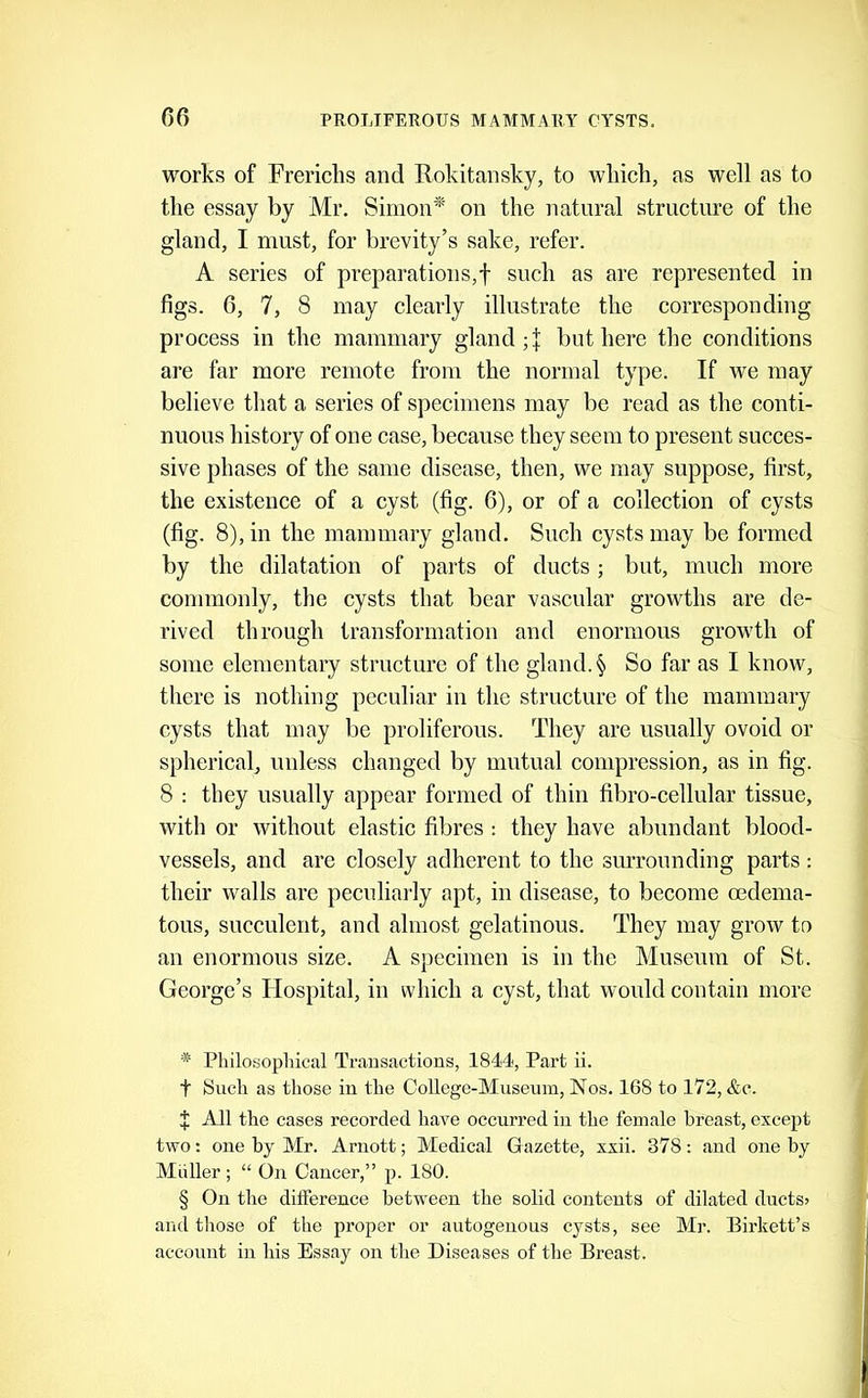 works of Frericlis and Rokitansky, to wliicli, as well as to tlie essay by Mr. Simon* * * §' on the natural structure of the gland, I must, for brevity’s sake, refer. A series of preparations,! such as are represented in figs. 6, 7, 8 may clearly illustrate the corresponding process in the mammary gland but here the conditions are far more remote from the normal type. If we may believe that a series of specimens may be read as the conti- nuous history of one case, because they seem to present succes- sive phases of the same disease, then, we may suppose, first, the existence of a cyst (fig. 6), or of a collection of cysts (fig. 8), in the mammary gland. Such cysts may be formed by the dilatation of parts of ducts; but, much more commonly, the cysts that bear vascular growths are de- rived through transformation and enormous growth of some elementary structure of the gland. § So far as I know, there is nothing peculiar in the structure of the mammary cysts that may be proliferous. They are usually ovoid or spherical, unless changed by mutual compression, as in fig. 8 : they usually appear formed of thin fibro-cellular tissue, with or without elastic fibres : they have abundant blood- vessels, and are closely adherent to the surrounding parts : their walls are peculiarly apt, in disease, to become oedema- tous, succulent, and almost gelatinous. They may grow to an enormous size. A specimen is in the Museum of St. George’s Hospital, in which a cyst, that would contain more * Philosophical Transactions, 1844, Part ii. t Such as those in the College-Museum, Nos. 168 to 172, &c. J All the cases recorded have occurred in the female breast, except two: one by Mr. Arnott; Medical Gazette, xxii. 378: and one by Muller ; “ On Cancer,” p. 180. § On the difference between the solid contents of dilated ductS) and those of the proper or autogenous cysts, see Mr. Birkett’s account in his Essay on the Diseases of the Breast.