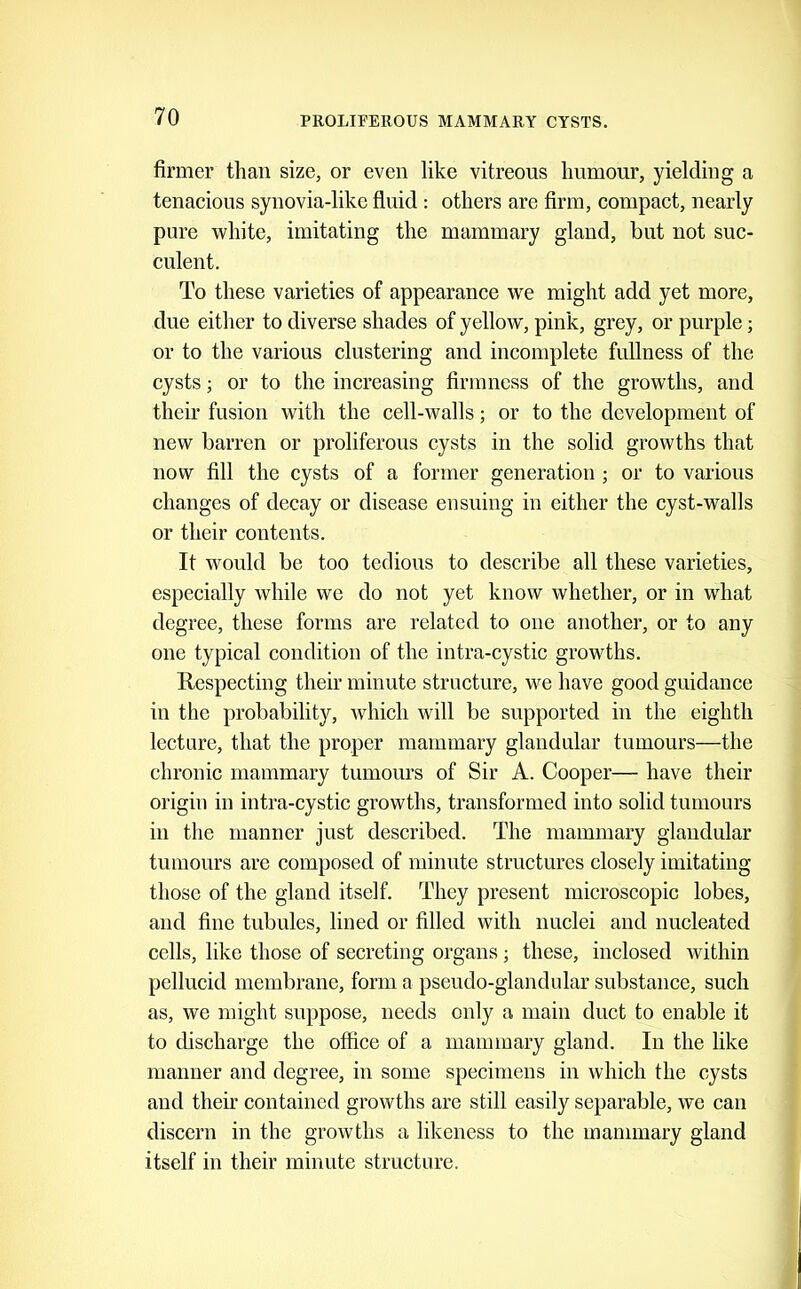 firmer than size, or even like vitreous humour, yielding a tenacious synovia-like fluid ; others are firm, compact, nearly pure -white, imitating the mammary gland, but not suc- culent. To these varieties of appearance we might add yet more, due either to diverse shades of yellow, pink, grey, or purple; or to the various clustering and incomplete fullness of the cysts; or to the increasing firmness of the growths, and their fusion with the cell-walls; or to the development of new barren or proliferous cysts in the solid growths that now fill the cysts of a former generation ; or to various changes of decay or disease ensuing in either the cyst-walls or their contents. It would be too tedious to describe all these varieties, especially while we do not yet know whether, or in what degree, these forms are related to one another, or to any one typical condition of the intra-cystic growths. Kespecting their minute structure, we have good guidance in the probability, which will be supported in the eighth lecture, that the proper mammary glandular tumours—the chronic mammary tumours of Sir A. Cooper— have their origin in intra-cystic growths, transformed into solid tumours in the manner just described. The mammary glandular tumours are composed of minute structures closely imitating those of the gland itself. They present microscopic lobes, and fine tubules, lined or filled with nuclei and nucleated cells, like those of secreting organs; these, inclosed within pellucid membrane, form a pseudo-glandular substance, such as, we might suppose, needs only a main duct to enable it to discharge the office of a mammary gland. In the like manner and degree, in some specimens in which the cysts and their contained growths are still easily separable, we can discern in the growths a likeness to the mammary gland itself in their minute structure.