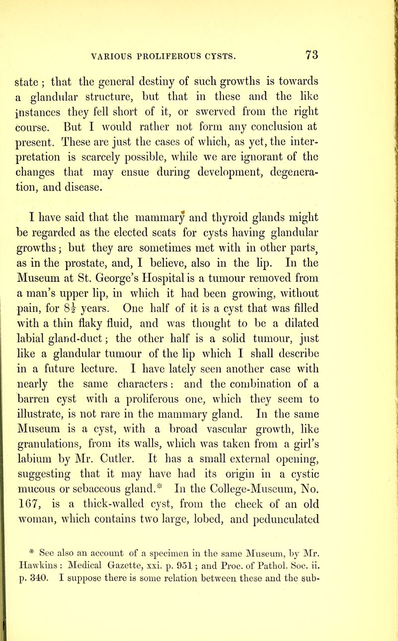state ; that the general destiny of such growths is towards a glandular structure, but that in these and the like instances they fell short of it, or swerved from the right course. But I would rather not form any conclusion at present. These are just the cases of which, as yet, the inter- pretation is scarcely possible, while we are ignorant of the changes that may ensue during development, degenera- tion, and disease. I have said that the mammary and thyroid glands might be regarded as the elected seats for cysts having glandular growths; but they are sometimes met with in other parts^ as in the prostate, and, I believe, also in the lip. In the Museum at St. George’s Hospital is a tumour removed from a man’s upper lip, in which it had been growing, without pain, for years. One half of it is a cyst that was filled with a thin flaky fluid, and was thought to be a dilated labial gland-duct; the other half is a solid tumour, just like a glandular tumour of the lip which I shall describe in a future lecture. I have lately seen another case with nearly the same characters: and the combination of a barren cyst with a proliferous one, which they seem to illustrate, is not rare in the mammary gland. In the same Museum is a cyst, with a broad vascular growth, like granulations, from its walls, which was taken from a girl’s labium by Mr. Cutler. It lias a small external opening, suggesting that it may have had its origin in a cystic mucous or sebaceous gland.' In the College-Museum, No. 167, is a thick-walled cyst, from the cheek of an old woman, which contains two large, lobed, and pedunculated * See also an account of a specimen in the same Mnsenm, by Mr. Hawkins : Medical Grazette, xxi. p. 951; and Proc. of Pathol. Soc. ii. p. 340. I suppose there is some relation between these and the sub-