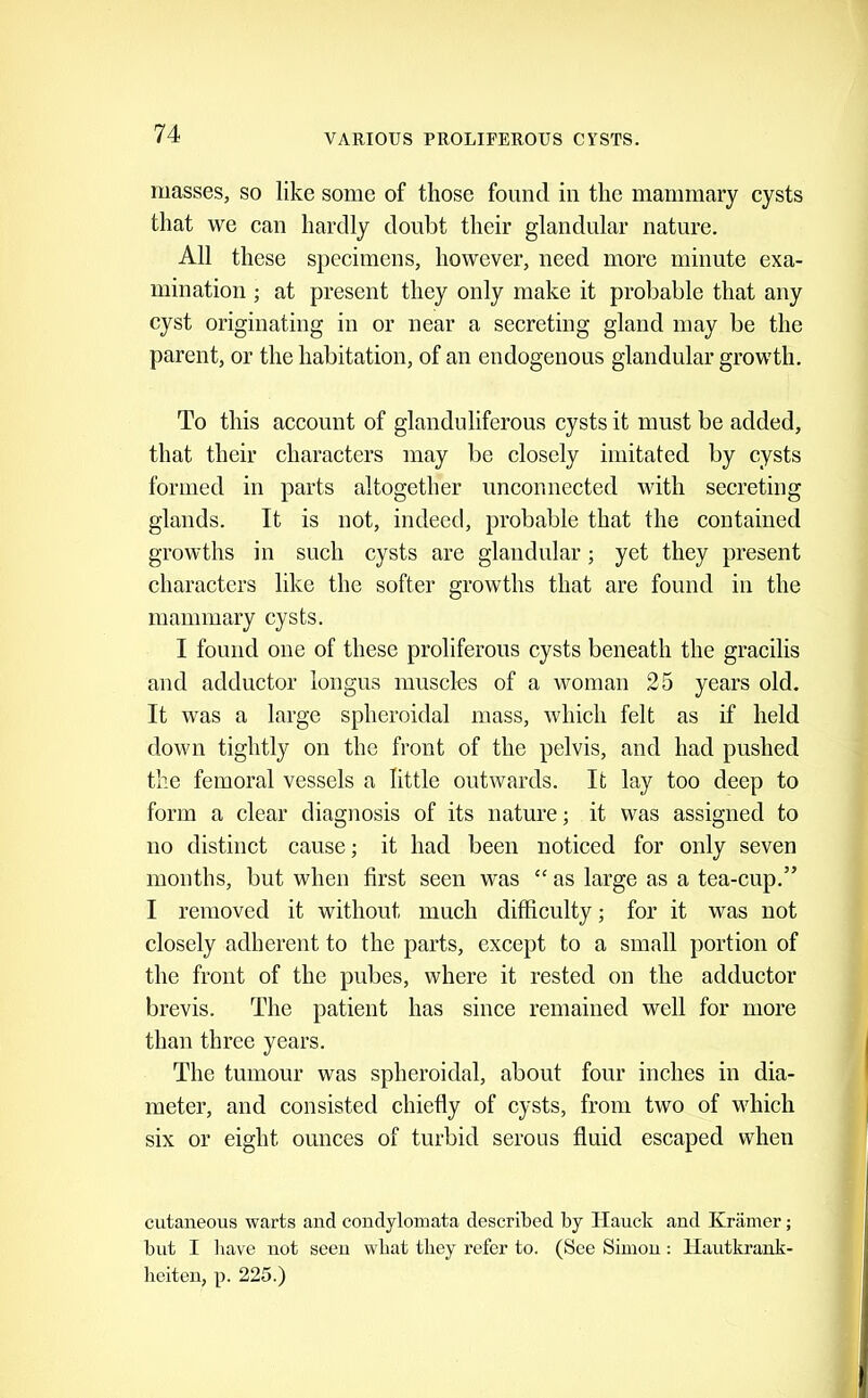 masses, so like some of those found in the mammary cysts that we can hardly doubt their glandular nature. All these specimens, however, need more minute exa- mination ; at present they only make it probable that any cyst originating in or near a secreting gland may be the parent, or the habitation, of an endogenous glandular growth. To this account of glanduliferous cysts it must be added, that their characters may be closely imitated by cysts formed in parts altogether unconnected with secreting glands. It is not, indeed, probable that the contained growths in such cysts are glandular; yet they present characters like the softer growths that are found in the mammary cysts. I found one of these proliferous cysts beneath the gracilis and adductor longus muscles of a woman 25 years old. It was a large spheroidal mass, which felt as if held down tightly on the front of the pelvis, and had pushed the femoral vessels a little outwards. It lay too deep to form a clear diagnosis of its nature; it was assigned to no distinct cause; it had been noticed for only seven months, but when first seen was “ as large as a tea-cup.” I removed it without much difficulty; for it was not closely adherent to the parts, except to a small portion of the front of the pubes, where it rested on the adductor brevis. The patient has since remained well for more than three years. The tumour was spheroidal, about four inches in dia- meter, and consisted chiefly of cysts, from two of which six or eight ounces of turbid serous fluid escaped when cutaneous warts and condylomata described by Hauck and Kramer; but I liave not seen wbat they refer to. (See Simon: llautkrank- heiten, p. 225.)