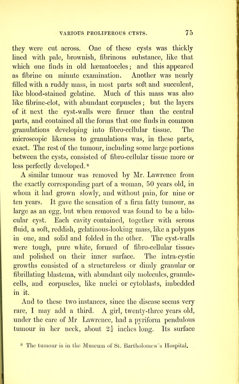 they were cut across. One of these cysts was thickly lined with pale, brownish, fibrinous substance, like that which one finds in old ha3iuatoceles; and this appeared as fibrine on minute examination. Another was nearly filled with a ruddy mass, in most parts soft and succulent, like blood-stained gelatine. Much of this mass was also like fibrine-clot, with abundant corpuscles ; but the layers of it next the cyst-walls were firmer than the central parts, and contained all the forms that one finds in common granulations developing into fibro-cellular tissue. The microscopic likeness to granulations was, in these parts, exact. The rest of the tumour, including some large portions between the cysts, consisted of fibro-cellular tissue more or less perfectly developed.* A similar tumour was removed by Mr. Lawrence from the exactly corresponding part of a woman, 50 years old, in whom it had grown slowly, and without pain, for nine or ten years. It gave the sensation of a firm fatty tumour, as large as an egg, but when removed was found to be a bilo- cular cyst. Each cavity contained, together with serous fluid, a soft, reddish, gelatinous-looking mags, like a polypus in one, and solid and folded in the other. The cyst-walls were tough, pure white, formed of fibro-cellular tissue? and polished on their inner surface. The intra-cystic growths consisted of a structureless or dimly granular or fibrillating blastema, with abundant oily molecules, granule- cells, and corpuscles, like nuclei or cytoblasts, imbedded ill it. And to these two instances, since the disease seems very rare, I may add a third. A girl, twenty-three years old, under the care of Mr Lawrence, had a pyriform pendulous tumour in her neck, about inches long. Its surface * The tumour is iu the Museum of St. Bartholomew’s Hospital.