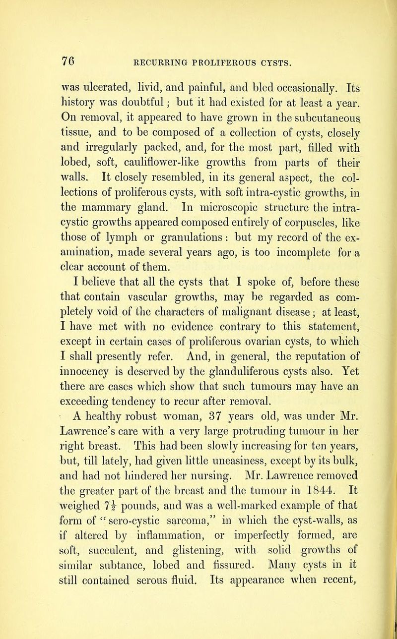 was ulcerated, livid, and painful, and bled occasionally. Its history was doubtful; but it had existed for at least a year. On removal, it appeared to have grown in the subcutaneous tissue, and to be composed of a collection of cysts, closely and irregularly packed, and, for the most part, filled with lobed, soft, cauliflower-like growths from parts of their walls. It elosely resembled, in its general aspect, the eol- lections of proliferous eysts, with soft intra-cystic growths, in the mammary gland. In microscopic structure the intra- cystic growths appeared eom posed entirely of corpuscles, like those of lymph or granulations : but my record of the ex- amination, made several years ago, is too incomplete for a clear account of them. I believe that all the cysts that I spoke of, before these that contain vascular growths, may be regarded as com- pletely void of the characters of malignant disease; at least, I have met with no evidence contrary to this statement, except in certain cases of proliferous ovarian cysts, to which I shall presently refer. And, in general, the reputation of innocency is deserved by the glanduliferous cysts also. Yet there are cases which show that such tumours may have an exceeding tendency to recur after removal. A healthy robust woman, 37 years old, was under Mr. Lawrence’s care with a very large protruding tumour in her right breast. This had been slowly increasing for ten years, but, till lately, had given little uneasiness, except by its bulk, and had not hindered her nursing. Mr. Lawrence removed the greater part of the breast and the tumour in 1844. It weighed 7k pounds, and was a well-marked example of that form of “ sero-cystic sarcoma,” in which the cyst-walls, as if altered by inflammation, or imperfeetly formed, are soft, succulent, and glistening, with solid growths of similar subtance, lobed and fissured. Many cysts in it still contained serous fluid. Its appearance when recent.