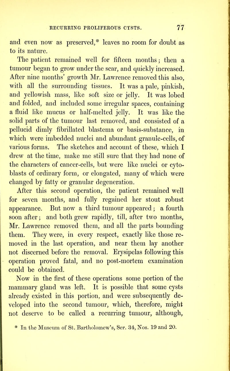 and even now as preserved,*' leaves no room for doubt as to its nature. The patient remained well for fifteen months; then a tumour began to grow under the scar, and quickly increased. After nine months’ growth Mr. Lawrence removed this also, with all the surrounding tissues. It was a pale, pinkish, and yellowish mass, like soft size or jelly. It was lobed and folded, and included some irregular spaces, containing a fluid like mucus or half-melted jelly. It was like the solid parts of the tumour last removed, and consisted of a pellucid dimly fibrillated blastema or basis-substance, in which M^ere imbedded nuclei and abundant granule-cells, of various forms. The sketches and account of these, which I drew at the time, make me still sure that they had none of the eharacters of cancer-cells, but were like nuclei or cyto- blasts of ordinary form, or elongated, many of which were changed by fatty or granular degeneration. After this second operation, the patient remained well for seven months, and fully regained her stout robust appearance. But now a third tumour appeared; a fourth soon after; and both grew rapidly, till, after two months, Mr. Lawrence removed them, and all the parts bounding them. They were, in every respect, exactly like those re- moved in the last operation, and near them lay another not discerned before the removal. Erysipelas following this operation proved fatal, and no post-mortem examination could be obtained. Now in the first of these operations some portion of the mammary gland was left. It is possible that some cysts already existed in this portion, and were subsequently de- veloped into the second tumour, which, therefore, might not deserve to be called a recurring tumour, although, * In the Museum of St. Bartholomew’s, Ser. 34, Nos. 19 and 20.