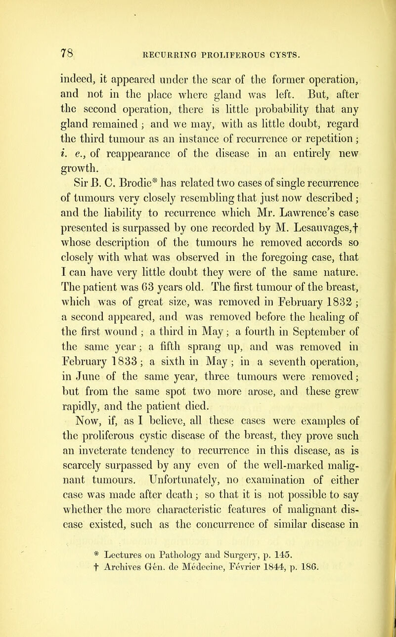 indeed, it appeared under the scar of the former operation, and not in the place where gland was left. But, after the second operation, there is little probability that any gland remained ; and we may, with as little doubt, regard the third tumour as an instance of recurrence or repetition ; i. e., of reappearance of the disease in an entirely new growth. Sir B. C. Brodie* has related two cases of single recurrence of tumours very closely resembling that just now described; and the liability to recurrence which Mr. Lawrence’s case presented is surpassed by one recorded by M. Lesauvages,f whose description of the tumours he removed accords so closely with what was observed in the foregoing case, that I can have very little doubt they were of the same nature. The patient was 63 years old. The first tumour of the breast, which was of great size, was removed in February 1832 ; a second appeared, and was removed before the healing of the first wound ; a third in May; a fourth in September of the same year; a fifth sprang up, and was removed in February 1833; a sixth in May; in a seventh operation, in June of the same year, three tumours were removed; but from the same spot two more arose, and these grew rapidly, and the patient died. Now, if, as I believe, all these cases were examples of the proliferous cystic disease of the breast, they prove such an inveterate tendency to recurrence in this disease, as is scarcely surpassed by any even of the well-marked malig- nant tumours. Unfortunately, no examination of either case was made after death; so that it is not possible to say whether the more characteristic features of malignant dis- ease existed, such as the concurrence of similar disease in * Lectures on Pathology and Surgery, p. 145. t Archives Greii. de Medecine, Pevrier 1844, p. 186.