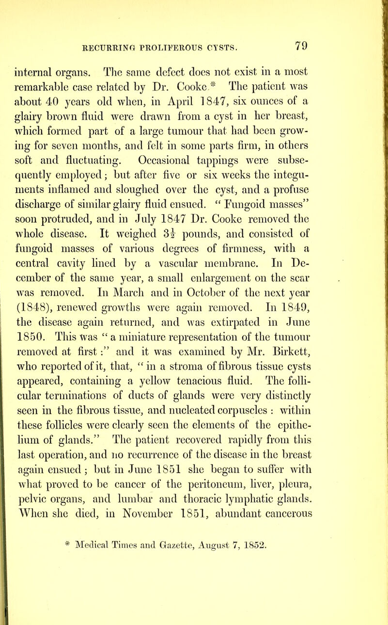 internal organs. Tlie same defect docs not exist in a most remarkable case related by Dr. Cooke.*' The patient was about 40 years old when, in April 1847, six ounces of a glairy brown fluid were drawn from a cyst in her breast, which formed part of a large tumour that had been grow- ing for seven months, and felt in some parts firm, in others soft and fluctuating. Occasional tappings were subse- quently employed; but after five or six weeks the integu- ments inflamed and sloughed over the cyst, and a profuse discharge of similar glairy fluid ensued. “ Tungoid masses” soon protruded, and in July 1847 Dr. Cooke removed the whole disease. It weighed pounds, and consisted of fungoid masses of various degrees of firmness, with a central cavity lined by a vascular membrane. In De- cember of the same year, a small enlargement on the scar was removed. In March and in Octolier of the next year (1848), renewed growths were again removed. In 1849, the disease again returned, and was extirpated in June 1850. This was “ a miniature representation of the tumour removed at firstand it was examined by Mr. Birkett, who reported of it, that, “in a stroma of fibrous tissue cysts appeared, containing a yellow tenacious fluid. The folli- cular terminations of ducts of glands were very distinctly seen in the fibrous tissue, and nucleated corpuscles -. within these follicles were clearly seen the elements of the epithe- lium of glands.” The patient recovered rapidly from this last operation, and no recurrence of the disease in the breast again ensued ; but in June 1851 she began to suffer wifh what proved to be cancer of the peritoneum, liver, pleura, jielvic organs, and lumbar and thoracic lymphatic glands. When she died, in November 1851, abundant cancerous * Medical Times and Gazette, August 7, 1852.