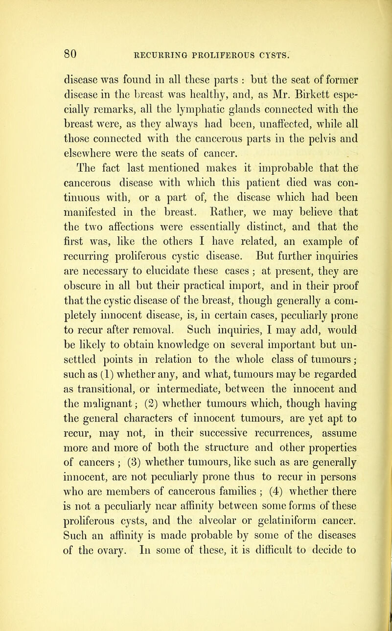 disease was found in all these parts : but the seat of former disease in the breast was healthy, and, as Mr. Birkett espe- cially remarks, all the lymphatic glands connected with the breast were, as they always had been, unaffected, while all those connected with the cancerous parts in the pelvis and elsewhere were the seats of cancer. The fact last mentioned makes it improbable that the cancerous disease with which this patient died was con- tinuous with, or a part of, the disease which had been manifested in the breast. Rather, we may believe that the two affections were essentially distinct, and that the first was, like the others I have related, an example of recurring proliferous cystic disease. But further inquiries are necessary to elucidate these cases ; at present, they are obscure in all but their practical import, and in their proof that the cystic disease of the breast, though generally a com- pletely innocent disease, is, in certain cases, peculiarly prone to recur after removal. Such inquiries, I may add, would be likely to obtain knowledge on several important but un- settled points in relation to the whole class of tumours; such as (1) whether any, and what, tumours may be regarded as transitional, or intermediate, between the innocent and the malignant; (2) whether tumours which, though having the general characters of innocent tumours, are yet apt to recur, may not, in their successive recurrences, assume more and more of both the structure and other properties of cancers ; (3) whether tumours, like such as are generally innocent, are not peculiarly prone thus to recur in persons who are members of cancerous families ; (4) whether there is not a peculiarly near affinity between some forms of these proliferous cysts, and the alveolar or gelatiniform cancer. Such an affinity is made probable by some of the diseases of the ovary. In some of these, it is difficnlt to decide to