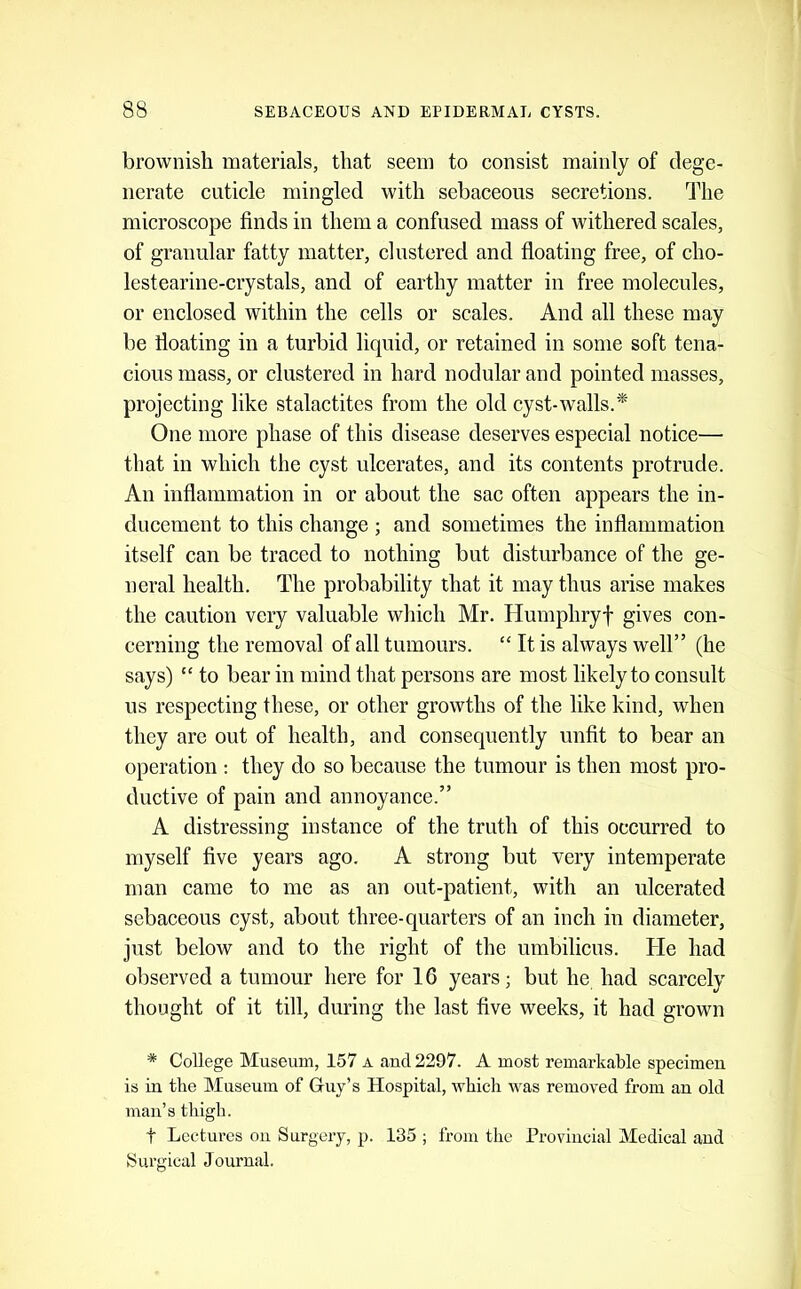 brownish materials, that seem to consist mainly of dege- nerate cuticle mingled with sebaceous secretions. The microscope finds in them a confused mass of withered scales, of granular fatty matter, clustered and floating free, of cho- lestearine-crystals, and of earthy matter in free molecules, or enclosed within the cells or scales. And all these may be fioating in a turbid liquid, or retained in some soft tena- cious mass, or clustered in hard nodular and pointed masses, projecting like stalactites from the old cyst-walls.* One more phase of this disease deserves especial notice— that in which the cyst ulcerates, and its contents protrude. An inflammation in or about the sac often appears the in- ducement to this change ; and sometimes the inflammation itself can be traced to nothing but disturbance of the ge- neral health. The probability that it may thus arise makes the caution very valuable which Mr. Humphryf gives con- cerning the removal of all tumours. “ It is always well” (he says) “ to bear in mind that persons are most likely to consult us respecting these, or other growths of the like kind, when they are out of health, and consequently unfit to bear an operation : they do so because the tumour is then most pro- ductive of pain and annoyance.” A distressing instance of the truth of this occurred to myself five years ago. A strong but very intemperate man came to me as an out-patient, with an ulcerated sebaceous cyst, about three-quarters of an inch in diameter, just below and to the right of the umbilicus. He had observed a tumour here for 16 years; but he had scarcely thought of it till, during the last five weeks, it had grown * College Museum, 157 a and 2297. A most remarkable specimen is iu the Museum of Griiy’s Hospital, which was removed from an old man’s thigh. t Lectures ou Surgery, p. 135 ; from the Provincial Medical and Surgical Journal.