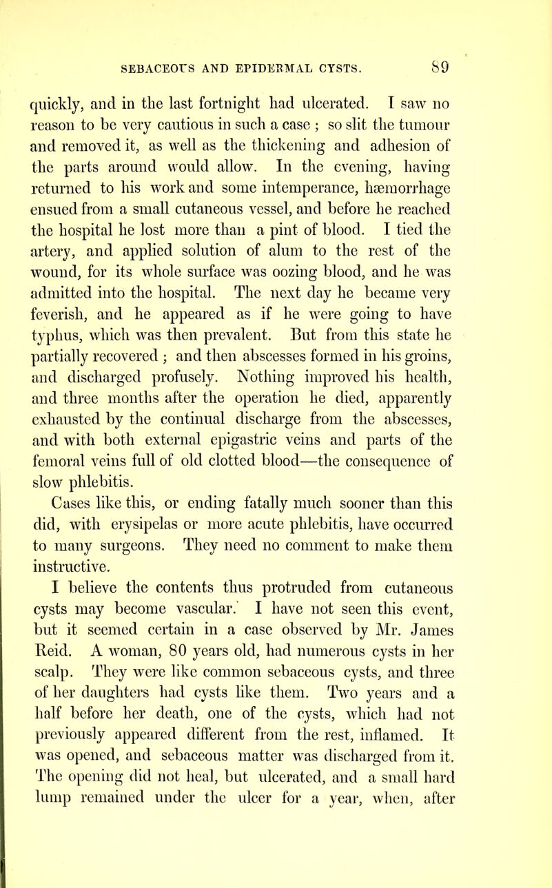 quickly, and in the last fortnight had ulcerated. T saw no reason to be very cautious in such a case ; so slit the tumour and removed it, as well as the thickening and adhesion of the parts around would allow. In the evening, having returned to his work and some intemperance, haemorrhage ensued from a small cutaneous vessel, and before he reached the hospital he lost more than a pint of blood. I tied the artery, and applied solution of alum to the rest of the wound, for its whole surface was oozing blood, and he was admitted into the hospital. The next day he became very feverish, and he appeared as if he were going to have typhus, which was then prevalent. But from this state he partially recovered ; and then abscesses formed in his groins, and discharged profusely. Nothing improved his health, and three months after the operation he died, apparently exhausted by the continual discharge from the abscesses, and with both external epigastric veins and parts of the femoral veins full of old clotted blood—the consequence of slow phlebitis. Cases like this, or ending fatally much sooner than this did, with erysipelas or more acute phlebitis, have occurred to many surgeons. They need no comment to make them instructive. I believe the contents thus protruded from cutaneous cysts may become vascular. I have not seen this event, but it seemed certain in a case observed by Mr, James Reid, A woman, 80 years old, had numerous cysts in her scalp. They were like common sebaceous cysts, and three of her daughters had cysts like them. Two years and a half before her death, one of the cysts, which had not previously appeared different from the rest, inflamed. It was opened, and sebaceous matter was discharged from it. The opening did not heal, but ulcerated, and a small hard lump remained under the idcer for a year, when, after