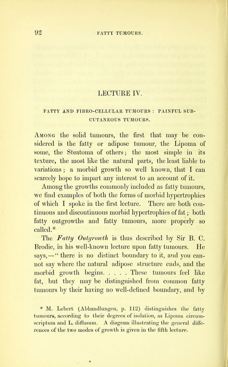 LECTURE IV. FATTY AND FIBRO-CELLULAR TUMOURS : PAINFUL SUB- CUTANEOUS TUMOURS. Among the solid tumours, the first that may be con- sidered is the fatty or adipose tumour, tlie Lipoma of some, the Steatoma of others; the most simple in its texture, the most like the natural parts, the least liable to variations; a morbid growth so well known, that I can scarcely hope to impart any interest to an account of it. Among the growths commonly included as fatty tumours, we find examples of both the forms of morbid hypertrophies of which I spoke in the first lecture. There are both con- tinuous and discontinuous morbid hypertrophies of fat; both fatty outgrowths and fatty tumours, more properly so called.*' The Fatly Outgrowth is thus described by Sir B. C. Brodie, in his well-known lecture upon fatty tumours. He says,—“ there is no distinct boundary to it, and you can- not say where the natural adipose structure ends, and the morbid growth begins These tumours feel like fat, but they may be distinguished from common fatty tumours by their having no well-defined boundary, and by * M. Lebert (Abhandlungen, p. 112) distiuguishes the fatty- tumours, according to their degrees of isolation, as Lipoma circum- scriptum and L. diffusum. A diagram illustrating the general diife- rences of the two modes of growth is given in the fifth lecture.