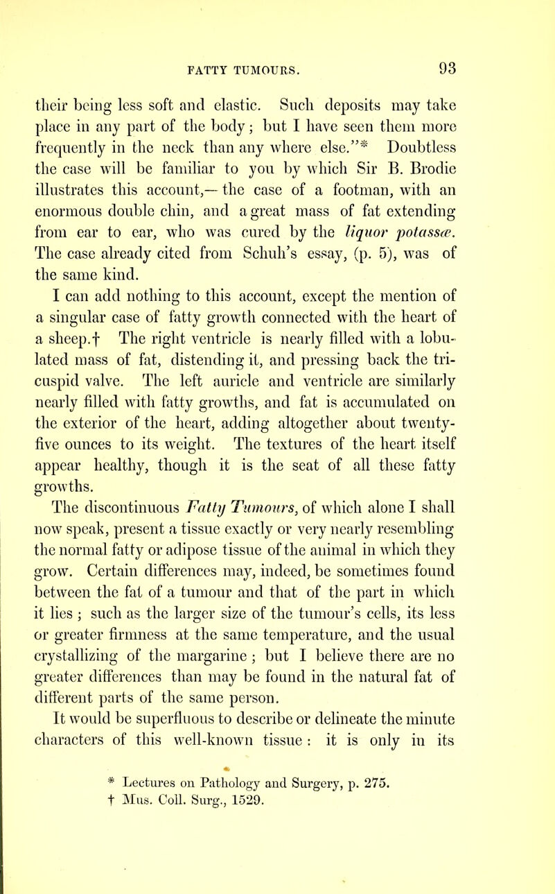 their being less soft and elastic. Such deposits may take place in any part of the body; but I have seen them more frecpiently in the neck than any where else.”*' Doubtless the case will be familiar to you by which Sir B. Brodie illustrates this account,— the case of a footman, with an enormous double chin, and a great mass of fat extending from ear to ear, who was cured by the liquor potassee. The case already cited from Schuh’s essay, (p. 5), was of the same kind. I can add nothing to this account, except the mention of a singular case of fatty growth connected with the heart of a sheep.f The right ventricle is nearly filled with a lobu- lated mass of fat, distending it, and pressing back the tri- cuspid valve. The left auricle and ventricle are similarly nearly filled with fatty growths, and fat is accumulated on the exterior of the heart, adding altogether about twenty- five ounces to its weight. The textures of the heart itself appear healthy, though it is the seat of all these fatty growths. The discontinuous Fatly Tumours, of which alone I shall now speak, present a tissue exactly or very nearly resembling the normal fatty or adipose tissue of the animal in which they grow. Certain differences may, indeed, be sometimes found between the fat of a tumour and that of the part in which it lies ; such as the larger size of the tumour’s cells, its less or greater firmness at the same temperature, and the usual crystallizing of the margarine ; but I believe there are no greater differences than may be found in the natural fat of different parts of the same person. It would be superfluous to describe or delineate the minute characters of this well-known tissue : it is only in its * Lectures on Pathology and Surgery, p. 275. t Mus. Coll. Surg., 1529.