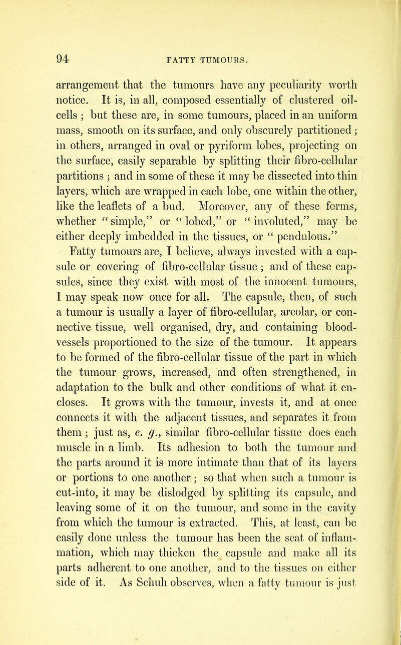 arrangement that the tnmours have any peculiarity wo]'th notice. It is, in all, composed essentially of clustered oil- cells ; but these are, in some tumours, placed in an uniform mass, smooth on its surface, and only obscurely partitioned ; in others, arranged in oval or pyriform lobes, projecting on the surface, easily separable by splitting their fibro-cellular partitions ; and in some of these it may be dissected into thin layers, which are wrapped in each lobe, one within the other, like the leaflets of a bud. Moreover, any of these forms, whether “ simple,” or “ lobed,” or “ involuted,” may be either deeply imbedded in the tissues, or “ pendulous.” Fatty tumours are, I believe, always invested with a cap- sule or covering of fibro-cellular tissue ; and of these cap- sules, since they exist with most of the innocent tumours, I may speak now once for all. The capsule, then, of such a tumour is usually a layer of fibro-cellular, areolar, or con- nective tissue, well organised, dry, and containing blood- vessels proportioned to the size of the tumour. It appears to be formed of the fibro-cellular tissue of the part in which the tumour grows, increased, and often strengthened, in adaptation to the bulk and other conditions of what it en- closes. It grows with the tumour, invests it, and at once connects it with the adjacent tissues, and separates it from them; just as, e. g., similar fibro-cellular tissue does each muscle in a limb. Its adhesion to both the tumour and the parts around it is more intimate than that of its layers or portions to one another ; so that when such a tumour is cut-into, it may be dislodged by splitting its capsule, and leaving some of it on the tumour, and some in the cavity from which the tumour is extracted. This, at least, can be easily done unless the tumour has been the seat of inflam- mation, which may thicken the capsule and make all its parts adherent to one another, and to the tissues on either side of it. As Schuh observes, when a fatty tumour is just