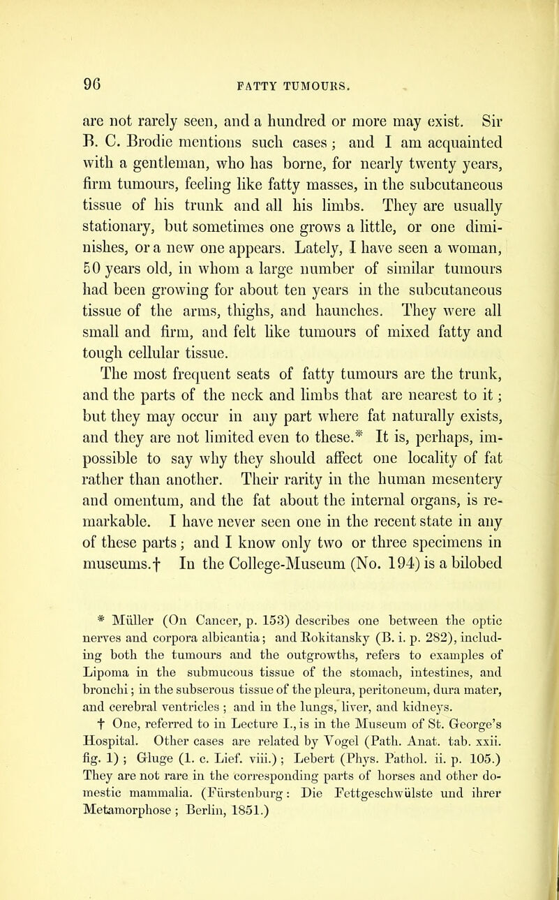 9G are not rarely seen, and a hundred or more may exist. Sir B. C. Brodie mentions such cases; and I am acquainted with a gentleman, who has borne, for nearly twenty years, firm tumours, feeling like fatty masses, in the subcutaneous tissue of his trunk and all his limbs. They are usually stationary, but sometimes one grows a little, or one dimi- nishes, or a new one appears. Lately, I have seen a woman, 50 years old, in whom a large number of similar tumours had been growing for about ten years in the subcutaneous tissue of the arms, thighs, and haunches. They were all small and firm, and felt like tumours of mixed fatty and tough cellular tissue. The most frequent seats of fatty tumours are the trunk, and the parts of the neck and limbs that are nearest to it; but they may occur in any part where fat naturally exists, and they are not limited even to these.'* It is, perhaps, im- possible to say why they should affect one locality of fat rather than another. Their rarity in the human mesentery and omentum, and the fat about the internal organs, is re- markable. I have never seen one in the recent state in any of these parts; and I know only two or three specimens in museums, t In the College-Museum (No. 194) is a bilobed * Miiller (On Cancer, p. 153) describes one between the optic nerves and corpora albicantia; and Rokitansky (B. i. p. 282), includ- ing both the tumours and the outgrowths, refers to examples of Lipoma in the submucous tissue of the stomach, intestines, and bronchi; in the snbserous tissue of the pleura, peritoneum, dura mater, and cerebral ventricles ; and in the lungs, liver, and kidneys. t One, referred to in Lecture I., is in the Museum of St. George’s Hospital. Other cases are related by Vogel (Path. Anat. tab. xxii. fig. 1) ; Gluge (1. c. Lief, viii.) ; Lebert (Phys. Pathol, ii. p. 105.) They are not rai*e in tlie corresponding parts of horses and other do- mestic mammalia. (Furstenburg; Die Fettgeschwiilste und ihrer Metamorphose ; Berlin, 1851.)