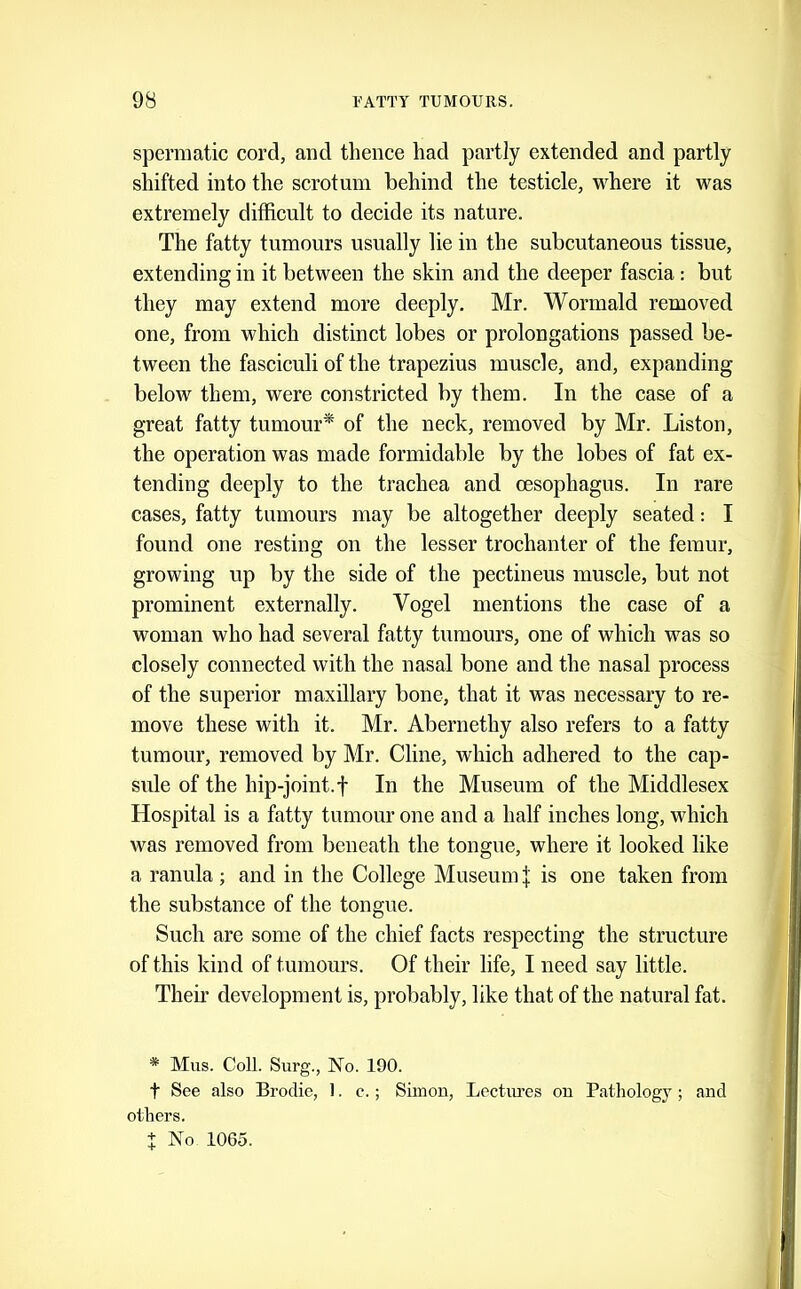 spermatic cord, and thence had partly extended and partly shifted into the scrotum behind the testicle, where it was extremely difficult to decide its nature. The fatty tumours usually lie in the subcutaneous tissue, extending in it between the skin and the deeper fascia: but they may extend more deeply. Mr. Wormald removed one, from which distinct lobes or prolongations passed be- tween the fasciculi of the trapezius muscle, and, expanding below them, were constricted by them. In the case of a great fatty tumour* of the neck, removed by Mr. Liston, the operation was made formidable by the lobes of fat ex- tending deeply to the trachea and oesophagus. In rare cases, fatty tumours may be altogether deeply seated: I found one resting on the lesser trochanter of the femur, growing up by the side of the pectineus muscle, but not prominent externally. Vogel mentions the case of a woman who had several fatty tumours, one of which was so closely connected with the nasal bone and the nasal process of the superior maxillary bone, that it was necessary to re- move these with it. Mr. Abernethy also refers to a fatty tumour, removed by Mr. Cline, which adhered to the cap- sule of the hip-joint.t In the Museum of the Middlesex Hospital is a fatty tumour one and a half inches long, which was removed from beneath the tongue, where it looked like a ranula; and in the College Museum \ is one taken from the substance of the tongue. Such are some of the chief facts respecting the structure of this kind of tumours. Of their life, I need say little. Theii’ development is, probably, like that of the natural fat. * Mus. Coll. Surg., No. 190. t See also Brodie, 1. c.; Simon, Lectiu’es on Pathology ; and others. + No 1065.