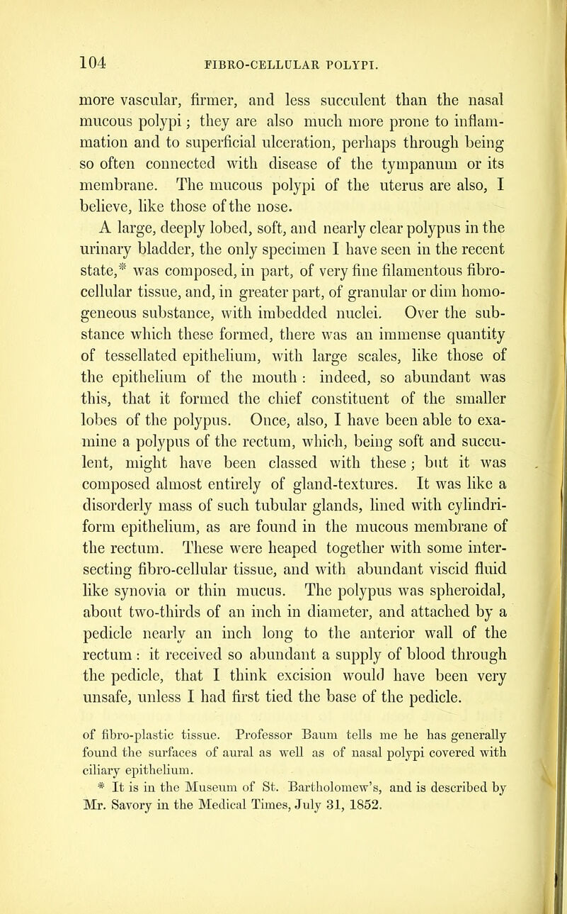 more vascular, firmer, and less succulent than the nasal mucous polypi; they are also much more prone to inflam- mation and to superficial ulceration, perhaps through being so often connected with disease of the tympanum or its membrane. The mucous polypi of the uterus are also, I believe, like those of the nose. A large, deeply lobed, soft, and nearly clear polypus in the urinary bladder, the only specimen I have seen in the recent state,*' was composed, in part, of very fine filamentous fibro- cellular tissue, and, in greater part, of granular or dim homo- geneous substance, with imbedded nuclei. Over the sub- stance which these formed, there was an immense quantity of tessellated epithelium, with large scales, like those of the epithelium of the mouth : indeed, so abundant was this, that it formed the chief constituent of the smaller lobes of the polypus. Once, also, I have been able to exa- mine a polypus of the rectum, which, being soft and succu- lent, might have been classed with these; but it was composed almost entirely of gland-textures. It was like a disorderly mass of such tubular glands, lined with cylindri- form epithelium, as are found in the mucous membrane of the rectum. These were heaped together with some inter- secting fibro-cellular tissue, and with abundant viscid fluid like synovia or thin mucus. The polypus was spheroidal, about two-thirds of an inch in diameter, and attached by a pedicle nearly an inch long to the anterior wall of the rectum : it received so abundant a supply of blood through the pedicle, that I think excision would have been very unsafe, unless I had first tied the base of the pedicle. of fibro-plastic tissue. Professor Baum tells me he has generally found the surfaces of aural as well as of uasal polypi covered with ciliary epithelium. * It is in the Museum of St. Bartholomew’s, and is described by Mr. Savory in the Medical Times, July 31, 1852.