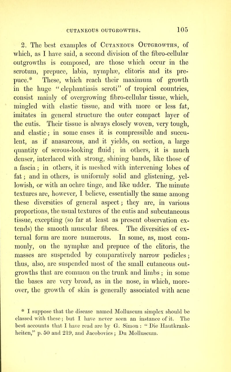 2. The best examples of Cutaneous Outgrowths, of whieh, as I have said, a second division of the fibro-cellular outgrowths is composed, are those which occur in the sci’otum, prepuce, labia, nymphae, clitoris and its pre- puce/^ These, which reach their maximum of growth in the huge “ elephantiasis scroti” of tro})ical countries, consist mainly of overgrowing fibro-cellular tissue, which, mingled with elastic tissue, and with more or less fat, imitates in general structure the outer compact layer of the cutis. Their tissue is always closely woven, very tough, and elastic; in some cases it is compressible and succu- lent, as if anasarcous, and it yields, on section, a large C[uantity of serous-looking fluid; in others, it is much denser, interlaced with strong, shining bands, like those of a faseia; in others, it is meshed with intervening lobes of fat; and in others, is uniformly solid and glistening, yel- lowish, or with an oehre tinge, and like udder. The minute textures are, however, I believe, essentially the same among these diversities of general aspect; they are, in various proportions, the usual textures of the cutis and subcutaneous tissue, excepting (so far at least as present observation ex- tends) the smooth muscular fibres. The diversities of ex- ternal form are more numerous. In some, as, most com- monly, on the nymphas and prepuce of the clitoris, the masses are suspended by comparatively narrow pedicles; thus, also, are suspended most of the small cutaneous out- growths that are common on the trunk and limbs ; in some the bases are very broad, as in the nose, in which, more- over, the growth of skin is generally associated with acne * I suppose that the disease named MoUuscum simplex should he classed with these; but I have never seen an instance of it. The best accounts that I have read are by Gr. Simon : “ Die Ilautkrank- heiten,” p. 50 and 219, and Jacobovics ; Du MoUuscum.