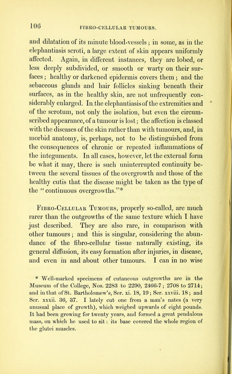 and dilatation of its minute blood-vessels ; in some, as in the elephantiasis scroti, a large extent of skin appears uniformly affected. Again, in diflerent instances, they are lobed, or less deeply subdivided, or smooth or warty on their sur- faces ; healthy or darkened epidermis covers them; and the sebaceous glands and hair follicles sinking beneath their surfaces, as in the healthy skin, are not unfrequently con- siderably enlarged. In, the elephantiasis of the extremities and of the scrotum, not only the isolation, but even the circum- scribed appearance, of a tumour is lost; the affection is classed with the diseases of the skin rather than with tumours, and, in morbid anatomy, is, perhaps, not to be distinguished from the consequences of chronic or repeated inflammations of the integuments. In all cases, however, let the external form be what it may, there is such uninterrupted continuity be- tween the several tissues of the overgrowth and those of the healthy cntis that the disease might be taken as the type of the “ continuous overgrowths.”^ Fibro-Cellular Tumours, properly so-called, are much rarer than the outgrowths of the same texture which I have just described. They are also rare, in comparison with other tumours; and this is singular, considering the abun- dance of the fibro-cellular tissue naturally existing, its general diffusion, its easy formation after injuries, in disease, and even in and about other tumours. I can in no wise * Well-marked specimens of cutaneous outgrowths are in the Museum of the College, Nos. 2283 to 2290, 2466-7; 2708 to 2714; and in that of St. Bartholomew’s, Ser. xi. 18, 19 ; Ser. xxviii. 18 ; and Ser. xxxii. 36, 37. I lately cut one from a man’s nates (a very unusual place of growth), which weighed upwards of eight pounds. It had been growing for twenty years, and formed a great pendulous mass, on which he used to sit: its base covered the whole region of the glutei muscles.