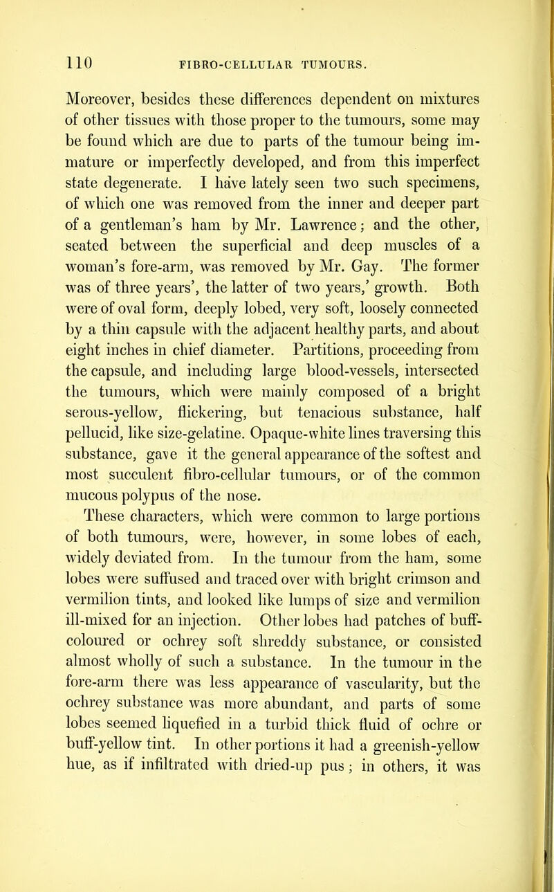Moreover, besides these differences dependent on mixtures of other tissues with those proper to the tumours, some may be found which are due to parts of the tumour being im- mature or imperfectly developed, and from this imperfect state degenerate. I have lately seen two such specimens, of which one was removed from the inner and deeper part of a gentleman’s ham by Mr. Lawrence; and the other, seated between the superficial and deep muscles of a woman’s fore-arm, was removed by Mr. Gay. The former was of three years’, the latter of two years,’ growth. Both were of oval form, deeply lobed, very soft, loosely connected by a thin capsule with the adjacent healthy parts, and about eight inches in chief diameter. Partitions, proceeding from the capsule, and including large blood-vessels, intersected the tumours, which were mainly composed of a bright serous-yellow, flickering, but tenacious substance, half pellucid, like size-gelatine. Opaque-white lines traversing this substance, gave it the general appearance of the softest and most succulent fibro-cellular tumours, or of the common mucous polypus of the nose. These characters, which were common to large portions of both tumours, were, however, in some lobes of each, widely deviated from. In the tumour from the ham, some lobes were suffused and traced over with bright crimson and vermilion tints, and looked like lumps of size and vermilion ill-mixed for an injection. Other lobes had patches of buff- coloured or ochrey soft shreddy substance, or consisted almost wholly of such a substance. In the tumour in the fore-arm there was less appearance of vascularity, but the ochrey substance was more abundant, and parts of some lobes seemed liquefied in a turbid thick fluid of ochre or buff-yellow tint. In other portions it had a greenish-yellow hue, as if infiltrated with dried-up pus; in others, it was