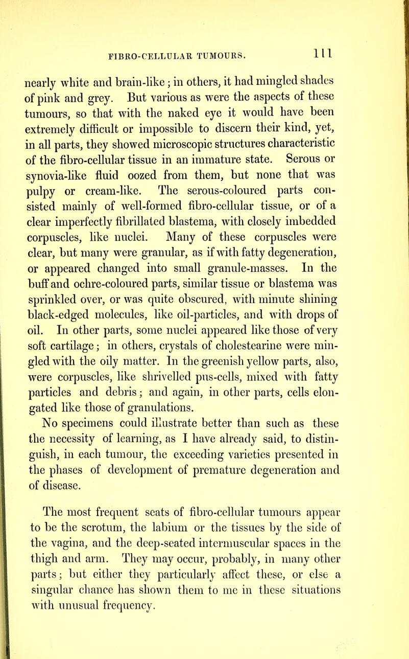 nearly white and brain-like; in others, it had mingled shades of pink and grey. But various as were the aspects of these tumours, so that with the naked eye it would have been extremely difficult or impossible to discern their kind, yet, in all parts, they showed microscopic structures characteristic of the fibro-cellular tissue in an immature state. Serous or synovia-like fluid oozed from them, but none that was pulpy or cream-like. The serous-coloured parts con- sisted mainly of well-formed fibro-cellular tissue, or of a clear imperfectly fibrillated blastema, with closely imbedded corpuscles, like nuclei. Many of these corpuseles were clear, but many were granular, as ifwith fatty degeneration, or appeared changed into small granule-masses. In the buff and ochre-coloured parts, similar tissue or blastema was sprinkled over, or was quite obscured, with minute shining black-edged molecules, like oil-particles, and with di’ops of oil. In other parts, some nuclei appeared like those of very soft cartilage; in others, crystals of cholestearine were min- gled with the oily matter. In the greenish yellow parts, also, were corpuscles, like shrivelled pus-cells, mixed with fatty particles and debris; and again, in other parts, cells elon- gated like those of granulations. No specimens could illustrate better than such as these the necessity of learning, as I have already said, to distin- guish, in each tumour, the exceeding varieties presented in the phases of development of premature degeneration and of disease. The most frequent seats of fibro-cellular tumours appear to be the scrotum, the labium or the tissues by the side of the vagina, and the deep-seated intermuscular spaces in the thigh and arm. They may occur, probably, in many other parts; but either they particularly affect these, or else a singular chance has shown them to me in these situations with unusual frequency.