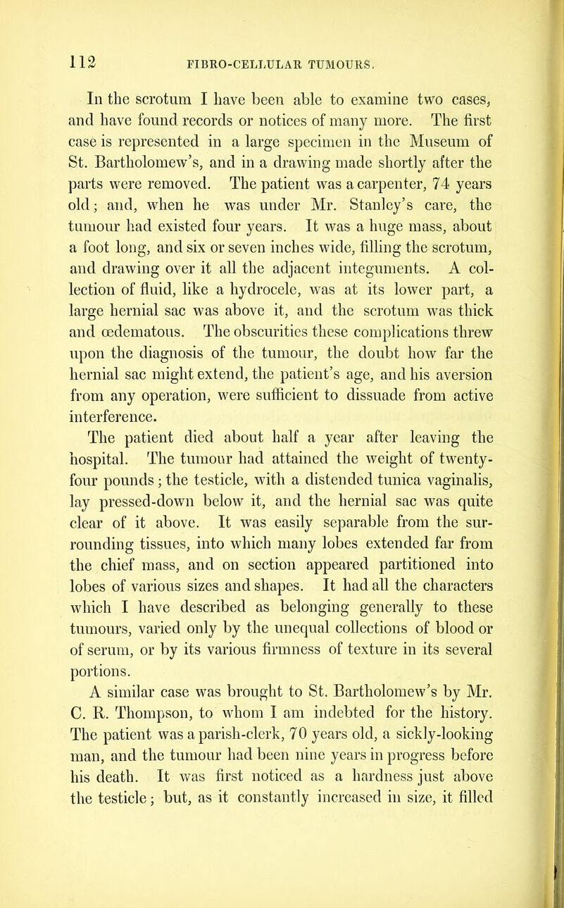 In the scrotum I have been able to examine two cases, and have found records or notices of many more. The first case is represented in a large specimen in the Museum of St. Bartholomew'’s, and in a drawing made shortly after the parts were removed. The patient was a carpenter, 74 years old; and, when he was under Mr. Stanley’s care, the tumour had existed four years. It was a huge mass, about a foot long, and six or seven inches wide, filling the scrotum, and drawing over it all the adjacent integuments. A col- lection of fluid, like a hydrocele, was at its lower part, a large hernial sac was above it, and the scrotum was thick and oedematous. The obscurities these complications threw upon the diagnosis of the tumour, the doubt how far the hernial sac might extend, the patient’s age, and his aversion from any operation, were sufficient to dissuade from active interference. The patient died about half a year after leaving the hospital. The tumour had attained the weight of twenty- four pounds; the testicle, with a distended tunica vaginalis, lay pressed-down below it, and the hernial sac was quite clear of it above. It was easily separable from the sur- rounding tissues, into which many lobes extended far from the chief mass, and on section appeared partitioned into lobes of various sizes and shapes. It had all the characters which I have described as belonging generally to these tumours, varied only by the unequal collections of blood or of serum, or by its various firmness of texture in its several portions. A similar case was brought to St. Bartholomew’s by Mr. C. R. Thompson, to whom I am indebted for the history. The patient was a parish-clerk, 7 0 years old, a sickly-looking man, and the tumour had been nine years in progress before his death. It v/as first noticed as a hardness just above the testicle; but, as it constantly increased in size, it filled