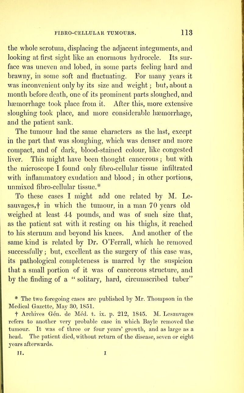 the whole scrotum, displacing the adjacent integuments, and looking at first sight like an enormous hydrocele. Its sur- face was uneven and lobed, in some parts feeling hard and brawny, in some soft and fluctuating. For many years it was inconvenient only by its size and weight; but, about a month before death, one of its prominent parts sloughed, and haemorrhage took place from it. After this, more extensive sloughing took place, and more considerable haemorrhage, and the patient sank. The tumour had the same characters as the last, except in the part that was sloughing, which was denser and more compact, and of dark, blood-stained colour, like congested liver. This might have been thought cancerous; but with the microscope I found only fibro-cellular tissue infiltrated with inflammatory exudation and blood; in other portions, immixed fibro-cellular tissue.'* To these cases I might add one related by M. Le- sauvages,f in which the tumour, in a man 70 years old weighed at least 44 pounds, and was of such size that, as the patient sat with it resting on his thighs, it reached to his sternum and beyond his knees. And another of the same kind is related by Dr. O’Ferrall, which he removed successfully; but, excellent as the surgery of this case was, its pathological completeness is marred by the suspicion that a small portion of it was of cancerous structure, and by the finding of a “ solitary, hard, circumscribed tuber” * The two foregoing cases are published by Mr. Thompson in the Medical Gazette, May 30, 1851. t Archives Gen. de Med. t. ix. p. 212, 1845. M. Lesanvages refers to another very probable case in which Bayle removed the tumour. It was of three or four years’ growth, and as large as a head. The patient died, without retium of the disease, seven or eight years afterwards. II. I