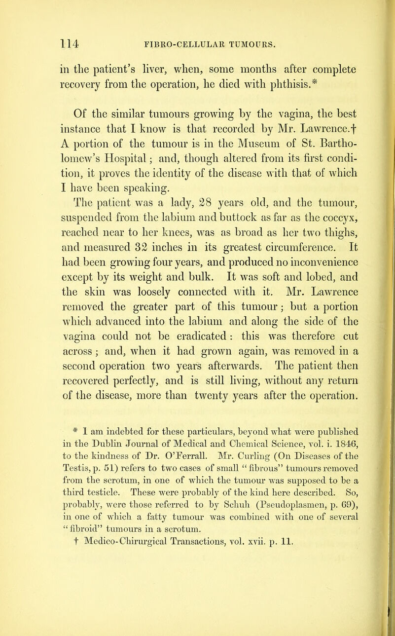 in tlie patient’s liver, when, some months after complete recovery from the operation, he died with phthisis.^ Of the similar tumours growing by the vagina, the best instance that I know is that recorded by Mr. Lawrence.f A portion of the tumour is in the Museum of St. Bartho- lomew’s Hospital; and, though altered from its first condi- tion, it proves the identity of the disease with that of which I have been speaking. The patient was a lady, 28 years old, and the tumour, suspended from the labium and buttock as far as the coccyx, reached near to her knees, was as broad as her two thighs, and measured 32 inches in its greatest circumference. It had been growing four years, and produced no inconvenience except by its weight and bulk. It was soft and lobed, and the skin was loosely connected with it. Mr. Lawrence removed the greater part of this tumour; but a portion which advanced into the labium and along the side of the vagina could not be eradicated ; this was therefore cut across; and, when it had grown again, was removed in a second operation two years afterwards. The patient then recovered perfectly, and is still living, without any return of the disease, more than twenty years after the operation. * 1 am indebted for these particulars, beyond what were published in the Dublin Journal of Medical and Chemical Science, vol. i. 1846, to the kindness of Dr. OTerrall. Mr. Curling (On Diseases of the Testis, p. 51) refers to two cases of small “fibrous” tumours removed from the scrotum, in one of which the tumoiu’ was sujiposed to be a third testicle. These were probably of the kind here described. So, probably, were those referred to by Schuh (Pseudoplasmeu, p. 69), in one of which a fatty tumour was combined with one of several “ fibroid” tumours in a scrotum. t Medico-Chirurgical Transactions, vol. xvii. p. 11.