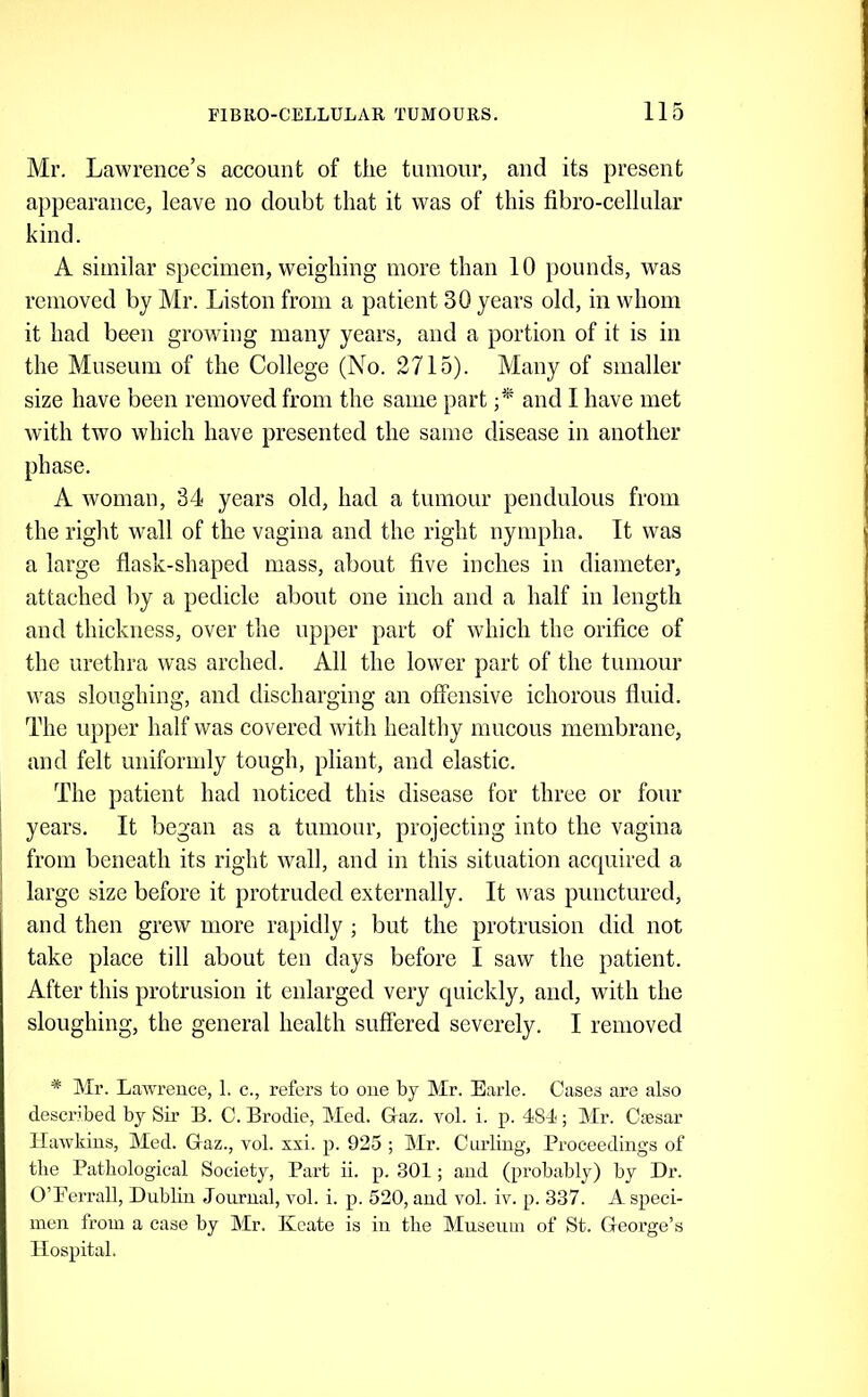 Mr. Lawrence’s account of the tumour, and its present appearance, leave no doubt that it was of this fibro-cellular kind. A similar specimen, weighing more than 10 pounds, was removed by Mr. Liston from a patient 30 years old, in whom it had been growing many years, and a portion of it is in the Museum of the College (No. 2715). Many of smaller size have been removed from the same part and I have met with two which have presented the same disease in another phase. A woman, 34 years old, had a tumour pendulous from the right wall of the vagina and the right nympha. It was a large flask-shaped mass, about five inches in diameter, attached by a pediele about one ineh and a half in length and thickness, over the upper part of which the orifice of the urethra was arched. All the lower part of the tumour was sloughing, and discharging an offensive ichorous fluid. The upper half was covered with healthy mucous membrane, and felt uniformly tough, pliant, and elastic. The patient had noticed this disease for three or four I years. It began as a tumour, projecting into the vagina ^ from beneath its right wall, and in this situation acquired a large size before it protruded externally. It was punctured, and then grew more rapidly ; but the protrusion did not take place till about ten days before I saw the patient. After this protrusion it enlarged very quickly, and, with the sloughing, the general health suffered severely. I removed * Mr. Lawrence, 1. c., refers to one by Mr. Earle. Cases are also described by Sir B. C. Brodie, Med. Graz. vol. i. p. 481<; Mr. Csesar Hawkins, Med. Glaz., vol. sxi. p. 925 ; Mr. Curling, Proceedings of the Pathological Society, Part ii. p. 301; and (probably) by Dr. O’Perrall, Dublin Journal, vol. i. p. 520, and vol. iv. p. 337. A speci- men from a case by Mr. Keate is in the Museum of St. George’s Hospital.