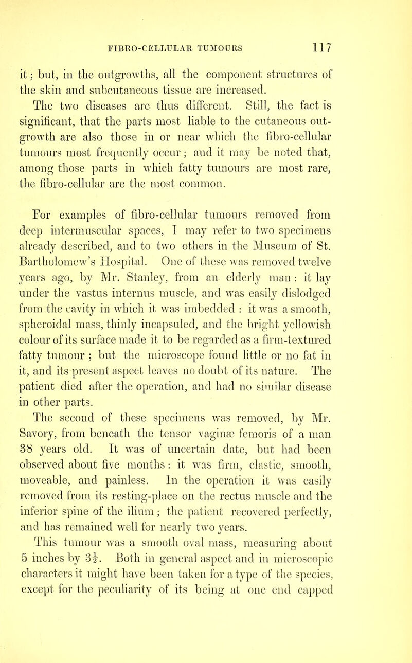 it; but, ill the outgrowths, all the couipoiieiit structures of the skill and subcutaneous tissue are increased. The two diseases are thus different. Still, the fact is signiticant, that the parts most liable to the cutaneous out- growth are also those in or near which the tibro-cellnlar tiinionrs most frequently occur; and it may be noted that, among those jiarts in which fatty tumours are most rare, the fibro-cellular are the most common. For examples of fibro-cellular tumours removed from deep intermuscular spaces, I may refer to two specimens already described, and to tw^o others in the Museum of St. Bartholomew’s Hospital. One of these was removed twelve years ago, by Mr. Stanley, from an elderly man : it lay under the vastus internns muscle, and was easily dislodged from the cavity in which it was imbedded : it was a smooth, spheroidal mass, thinly incapsuled, and the bright yellowish colour of its surface made it to be regarded as a firm-textured fatty tumour ; but the microscope found little or no fat in it, and its present aspect leaves no doubt of its nature. The patient died after the operation, and had no similar disease in other parts. The second of these specimens was removed, by ]\Ir. Savory, from beneath the tensor vaginae femoris of a man 38 years old. It was of uncertain date, but had been observed about five months : it was firm, elastic, smooth, moveable, and painless. In the operation it was easily removed from its resting-place on the rectus muscle and the inferior spine of the ilium ; the patient recovered peifectly, and has remained well for nearly two years. This tumour was a smooth oval mass, measuring about 5 inches by 3 j. Both in general aspect and in microscopic characters it might have been taken for a type of the species, except for the peculiarity of its being at one end capped