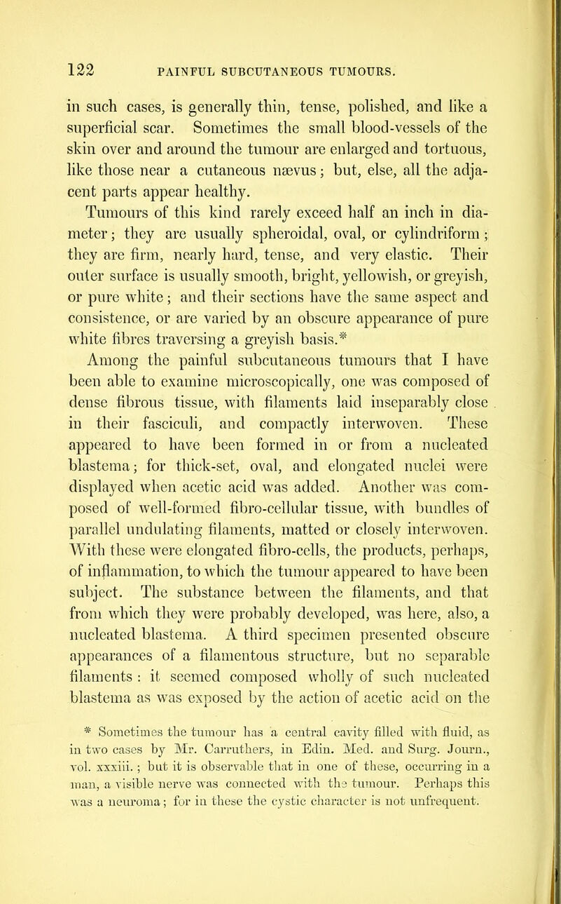 in such cases, is generally thin, tense, polished, and like a superficial scar. Sometimes the small blood-vessels of the skin over and around the tumour are enlarged and tortuous, like those near a cutaneous nsevus; but, else, all the adja- cent parts appear healthy. Tumours of this kind rarely exceed half an inch in dia- meter ; they are usually spheroidal, oval, or cylindriform; they are firm, nearly hard, tense, and very elastic. Their outer surface is usually smooth, bright, yellowish, or greyish, or pure white; and their sections have the same aspect and consistence, or are varied by an obscure appearance of pure white fibres traversing a greyish basis.'* Among the painful subcutaneous tumours that I have been able to examine microscopically, one was composed of dense fibrous tissue, with filaments laid inseparably close in their fascieuli, and compactly interwoven. These appeared to have been formed in or from a nucleated blastema; for thick-set, oval, and elongated nuclei were displayed when acetic acid was added. Another was com- posed of well-formed fibro-ceilular tissue, with bundles of parallel undulating filaments, matted or closely interwoven. With these were elongated fibro-cells, the products, perhaps, of inflammation, to which the tumour appeared to have been subject. The substance between the filaments, and that from which they were probably developed, was here, also, a nucleated blastema. A third specimen presented obscure appearances of a filamentous structure, but no separable filaments : it seemed composed wholly of such nucleated blastema as was exposed by the action of acetic acid on the * Sometimes the tumour has a central cavity filled with fluid, as in two cases by Mr. Carruthers, in Edin. Med. and Surg. Jonrn., vol. xxxiii. ; but it is observable that in one of these, occurring in a man, a visible nerve Avas connected with the tumour. Perhaps this Avas a neuroma; for in these the cystic character is not imfrequent.