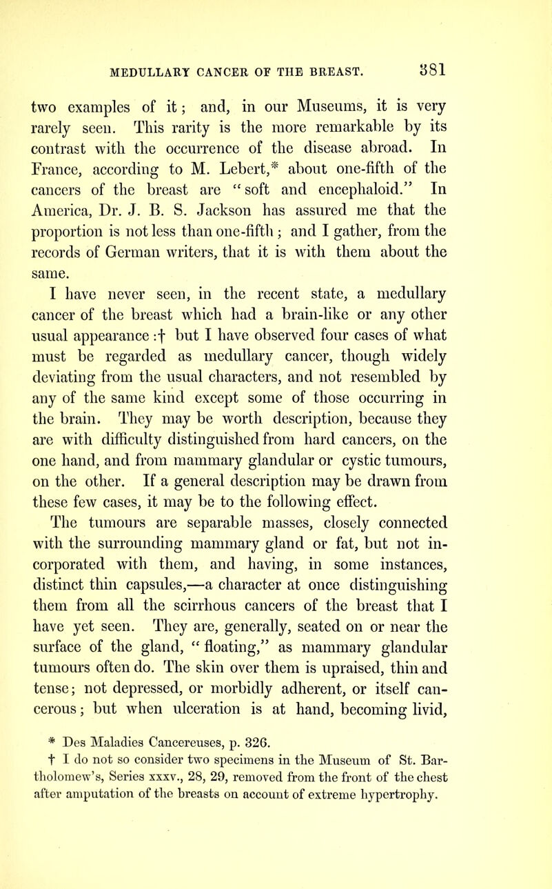 two examples of it; and, in our Museums, it is very rarely seen. This rarity is the more remarkable by its contrast with the occurrence of the disease abroad. In France, according to M. Lebert,* about one-fifth of the cancers of the breast are “ soft and encephaloid.” In America, Dr. J. B. S. Jackson has assured me that the proportion is not less than one-fifth ; and I gather, from the records of German writers, that it is until them about the same. I have never seen, in the recent state, a medullary cancer of the breast which had a brain-like or any other usual appearance :f but I have observed four cases of what must be regarded as medullary cancer, though widely deviating from the usual characters, and not resembled by any of the same kind except some of those occurring in the brain. They may be worth description, because they are with difficulty distinguished from hard cancers, on the one hand, and from mammary glandular or cystic tumours, on the other. If a general description may be drawn from these few cases, it may be to the following effect. The tumours are separable masses, closely connected with the surrounding mammary gland or fat, but not in- corporated with them, and having, in some instances, distinct thin capsules,—a character at once distinguishing them from all the scirrhous cancers of the breast that I have yet seen. They are, generally, seated on or near the surface of the gland, “ floating,” as mammary glandular tumours often do. The skin over them is upraised, thin and tense; not depressed, or morbidly adherent, or itself can- cerous ; but when ulceration is at hand, becoming livid, * Des Maladies Cancereuses, p. 326. t I do not so consider two specimens in the Museum of St. Bar- tholomew’s, Series xxxv., 28, 29, removed from the front of the chest after amputation of the breasts on accouut of extreme hypertrophy.