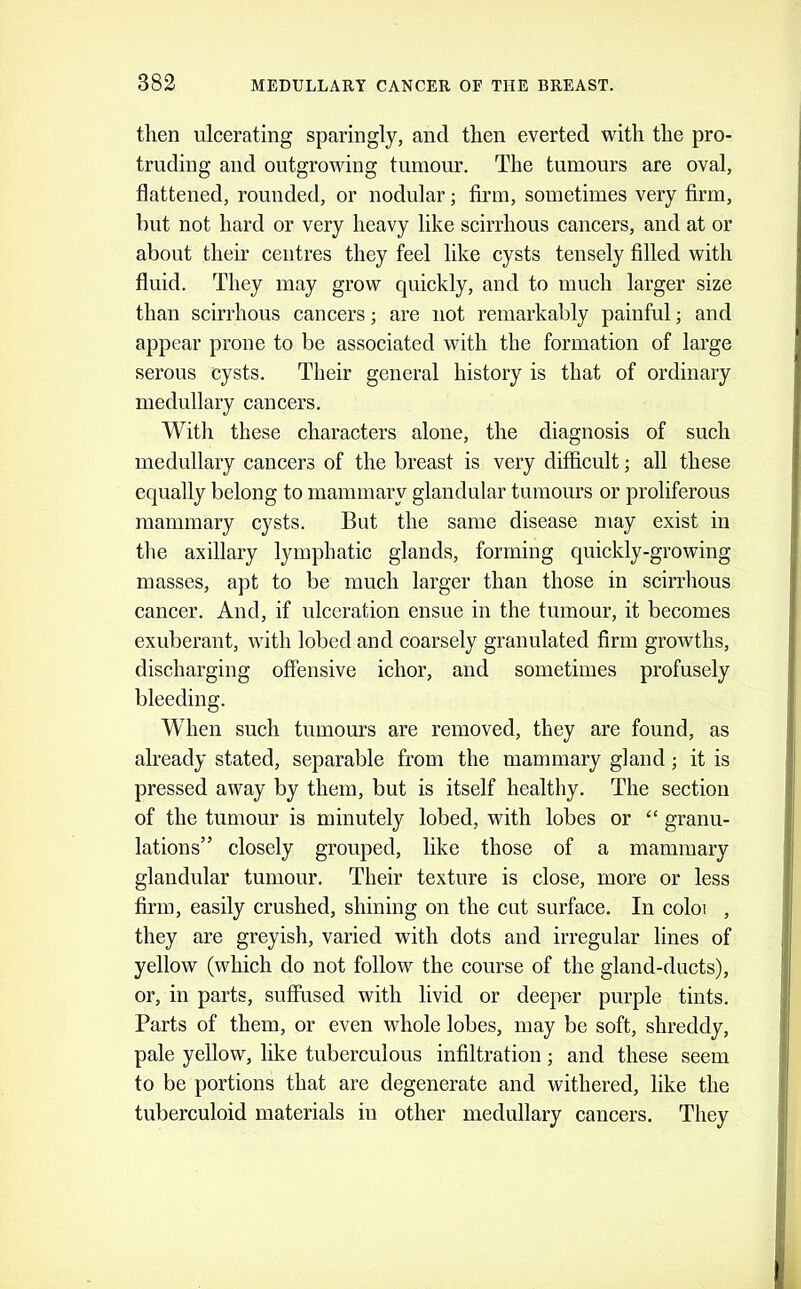 then ulcerating sparingly, and then everted with the pro- truding and outgrowing tumour. The tumours are oval, flattened, rounded, or nodular; firm, sometimes very firm, but not hard or very heavy like scirrhous cancers, and at or about their centres they feel like cysts tensely filled with fluid. They may grow quickly, and to much larger size than scirrhous cancers; are not remarkably painful; and appear prone to be associated with the formation of large serous cysts. Their general history is that of ordinary medullary cancers. With these characters alone, the diagnosis of such medullary cancers of the breast is very difficult; all these equally belong to mammary glandular tumours or proliferous mammary cysts. But the same disease may exist in tlie axillary lymphatic glands, forming quickly-growing masses, apt to be much larger than those in scirrlious cancer. And, if ulceration ensue in the tumour, it becomes exuberant, with lobed and coarsely granulated firm giwvths, discharging offensive ichor, and sometimes profusely bleeding. When such tumours are removed, they are found, as already stated, separable from the mammary gland; it is pressed away by them, but is itself healthy. The section of the tumour is minutely lobed, with lobes or ‘‘ granu- lations” closely grouped, like those of a mammary glandular tumour. Their texture is close, more or less firm, easily crushed, shining on the cut surface. In coloi , they are greyish, varied with dots and irregular lines of yellow (which do not follow the course of the gland-ducts), or, in parts, suffused with livid or deeper purple tints. Parts of them, or even whole lobes, may be soft, shreddy, pale yellow, like tuberculous infiltration; and these seem to be portions that are degenerate and withered, like the tuberculoid materials in other medullary cancers. They