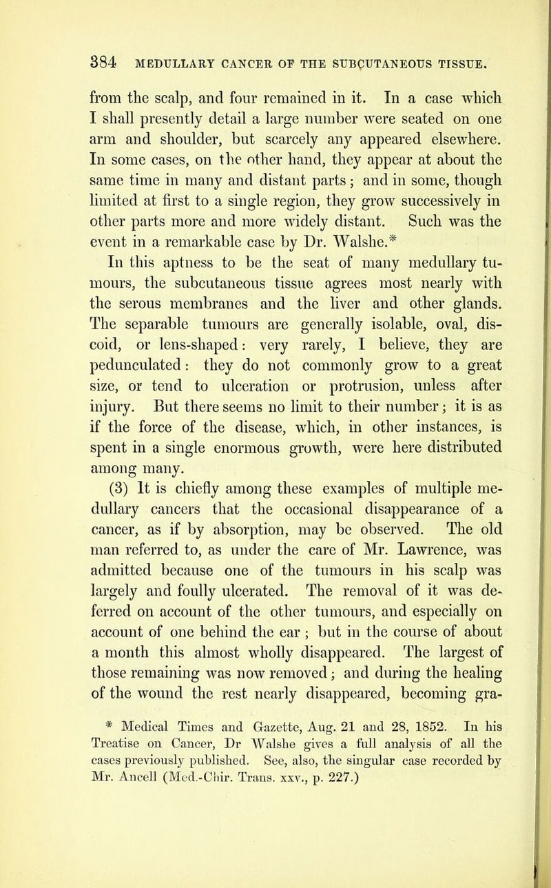 from the scalp, and four remained in it. In a case which I shall presently detail a large number were seated on one arm and shoulder, but scarcely any appeared elsewhere. In some cases, on the other hand, they appear at about the same time in many and distant parts; and in some, though limited at first to a single region, they grow successively in other parts more and more widely distant. Such was the event in a remarkable case by Dr. Walshe.* In this aptness to be the seat of many medullary tu- mours, the subcutaneous tissue agrees most nearly with the serous membranes and the liver and other glands. The separable tumours are generally isolable, oval, dis- coid, or lens-shaped; very rarely, I believe, they are pedunculated: they do not commonly grow to a great size, or tend to ulceration or protrusion, unless after injury. But there seems no limit to their number; it is as if the force of the disease, which, in other instances, is spent in a single enormous growth, were here distributed among many. (3) It is chiefly among these examples of multiple me- dullary cancers that the occasional disappearance of a cancer, as if by absorption, may be observed. The old man referred to, as under the care of Mr. Lawrence, was admitted because one of the tumours in his scalp was largely and foully ulcerated. The removal of it was de- ferred on account of the other tumours, and especially on account of one behind the ear ; but in the course of about a month this almost wholly disappeared. The largest of those remaining was now removed; and during the healing of the wound the rest nearly disappeared, becoming gra- * Medical Times and G-azette, Aug. 21 and 28, 1852. In his Treatise on Cancer, Dr Walshe gives a full analysis of all the cases previously published. See, also, the singular case recorded by Mr. Ancell (Med.-Chir. Trans, xxv., p. 227.)