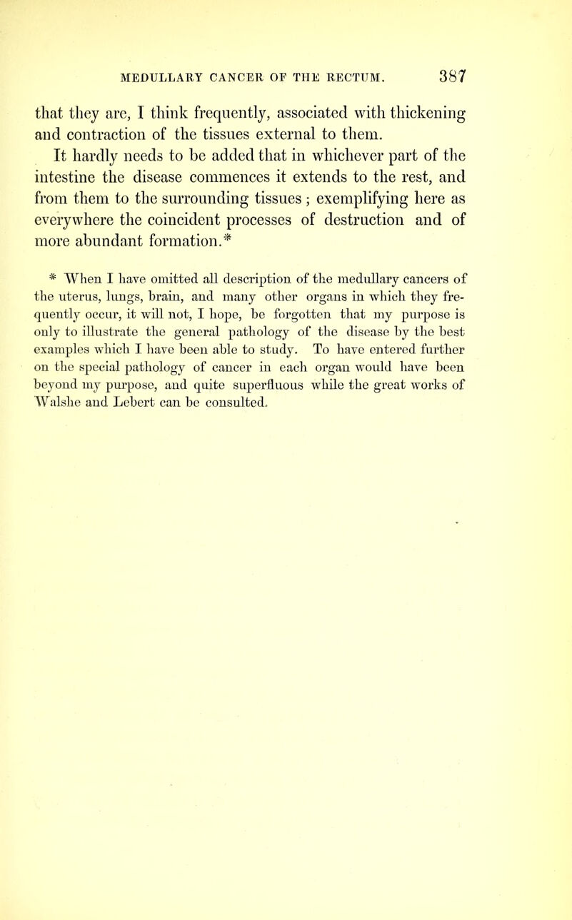 that they arc, I think frequently, associated with thickening and contraction of the tissues external to them. It hardly needs to be added that in whichever part of the intestine the disease commences it extends to the rest, and from them to the surrounding tissues ; exemplifying here as everywhere the coincident processes of destruction and of more abundant formation.'*^ * When I have omitted all description of the medullary cancers of the uterus, lungs, brain, and many other organs in which they fre- quently occur, it will not, I hope, be forgotten that my purpose is only to illustrate the general pathology of the disease by the best examples which I liave been able to study. To have entered further on the special pathology of cancer in each organ would have been beyond my purpose, and quite superfluous while the great works of Walshe and Lebert can be consulted.