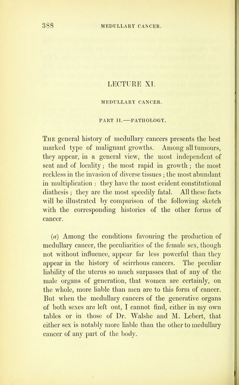 LECTURE XT. MEDULLARY CANCER. PART II. PATHOLOGY. The general liistoiy of medullary cancers presents tlie best marked type of malignant growths. Among all tnmoiirs, they appear, in a general view, the most independent of seat and of locality; the most rapid in growth ; the most reckless in the invasion of diverse tissues ; the most abundant in multiplication ; they have the most evident constitutional diathesis ; they are the most speedily fatal. All these faets will be illustrated by comparison of the following sketch with the corresponding histories of the other forms of cancer. {a) Among the conditions favouring the production of medullary cancer, the peculiarities of the female sex, though not wdthout influence, appear far less pow'erful than they appear in the history of scirrhous cancers. The peculiar liability of the uterus so much surpasses that of any of the male organs of generation, that women are certainly, on the whole, more liable than men are to this form of cancer. But when the medullary cancers of the generative organs of both sexes are left out, I cannot find, either in my own tables or in those of Dr. Walshe and M. Lebert, that either sex is notably more liable than the other to medullary cancer of any part of the body.