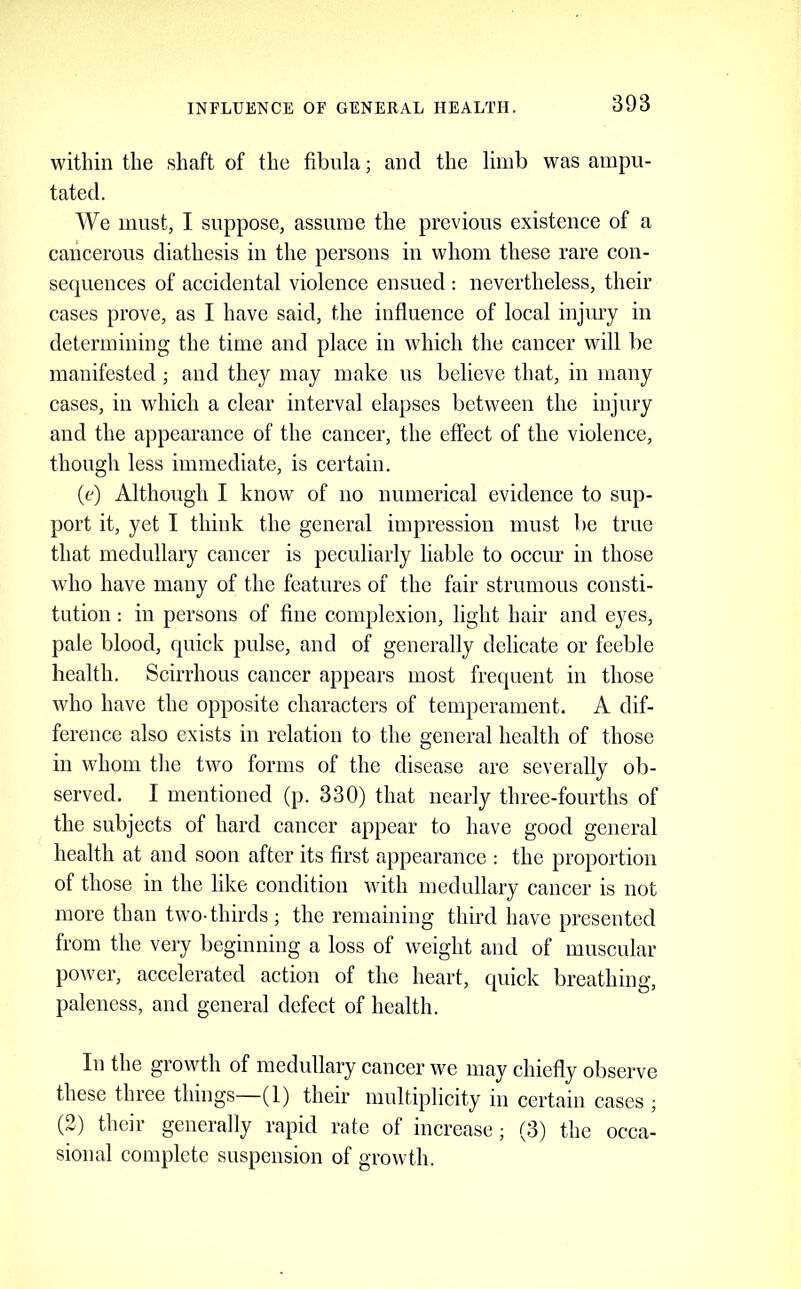 INFLUENCE OF GENERAL HEALTH. within the shaft of the fibula; and the limb was ampu- tated. We must, I suppose, assume the previous existence of a cancerous diathesis in the persons in whom these rare con- sequences of accidental violence ensued : nevertheless, their cases prove, as I have said, the influence of local injury in determining the time and place in which the cancer will be manifested ; and they may make us believe that, in many cases, in which a clear interval elapses between the injury and the appearance of the cancer, the effect of the violence, though less immediate, is certain. (e) Although I know of no numerical evidence to sup- port it, yet I think the general impression must be true that medullary cancer is peculiarly liable to occur in those who have many of the features of the fair strumous consti- tution : in persons of fine complexion, light hair and eyes, pale blood, quick pulse, and of generally delicate or feeble health. Scirrhous cancer appears most frequent in those who have the opposite characters of temperament. A dif- ference also exists in relation to the general health of those in whom the two forms of the disease are severally ob- served. I mentioned (p. 330) that nearly three-fourths of the subjects of hard cancer appear to have good general health at and soon after its first appearance : the proportion of those in the like condition with medullary cancer is not more than two-thirds; the remaining third have presented from the very beginning a loss of weight and of muscular power, accelerated action of the heart, quick breathing, paleness, and general defect of health. In the growth of medullary cancer we may chiefly observe these three things (1) their multiplicity in certain cases ; (2) their generally rapid rate of increase; (3) the occa- sional complete suspension of growth.