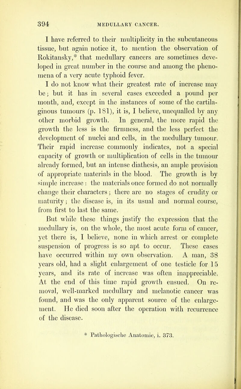 I have referred to their multiplicity in the subcutaneous tissue, but again notice it, to mention the observation of Rokitansky,^ that medullary cancers are sometimes deve- loped in great number in the course and among the pheno- mena of a very acute typhoid fever. I do not know what their greatest rate of increase may be; but it has in several cases exceeded a pound per mouth, and, except in the instances of some of the cartila- ginous tumours (p. 181), it is, I believe, unequalled by any other morbid growth. In general, the more rapid the growth the less is the firmness, and the less perfect the development of nuclei and cells, in the medullary tumour. Their rapid increase commonly indicates, not a special capacity of growth or multiplication of cells in the tumour already formed, but an intense diathesis, an ample provision of appropriate materials in the blood. The growth is by simple increase : the materials once formed do not normally change their characters; there are no stages of crudity or maturity; the disease is, in its usual and normal course, from first to last the same. But while these things justify the expression that the medullary is, on the whole, the most acute form of cancer, yet there is, I believe, none in which arrest or complete suspension of progress is so apt to occur. These cases have occurred within my own observation. A man, 38 years old, had a slight enlargement of one testicle for 15 years, and its rate of increase was often inappreciable. At the end of this time rapid growth ensued. On re- moval, well-marked medullary and melanotic cancer was found, and was the only apparent source of the enlarge- ment. He died soon after the operation with recurrence of the disease. * Patliologiacbe Auatomie, i. 373.
