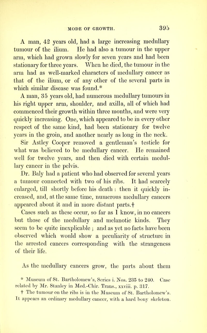 A man, 42 years old, had a large inereasing medullary tumour of the ilium. He had also a tumour in the upper arm, which had grown slowly for seven years and had been stationary for three years. When he died, the tumour in the arm had as well-marked characters of medullary cancer as that of the ilium, or of any other of the several parts in which similar disease was found.* A man, 35 years old, had numerous medullary tumours in his right upper arm, shoulder, and axilla, all of which had commenced their growth within three months, and were very quickly increasing. One, which appeared to be in every other respect of the same kind, had been stationary for twelve years in the groin, and another nearly as long in the neck. Sir Astley Cooper removed a gentleman’s testicle for what was believed to be medullary cancer. He remained well for twelve years, and then died with certain medul- lary cancer in the pelvis. Dr. Ealy had a patient who had observed for several years a tumour connected with two of his ribs. It had scarcely enlarged, till shortly before his death : then it quickly in- creased, and, at the same time, numerous medullary cancers ap})eared about it and in more distant parts.f Cases such as these occur, so far as 1 know, in no cancers but those of the medullary and melanotic kinds. They seem to be quite inexplicable ; and as yet no facts have been observed which would show a peculiarity of structure in the arrested cancers corresponding with the strangeness of their life. As the medullary cancers grow, the parts about them * Museum of St. Bartholomew’s, Series i. Kos. 235 to 2-10. Case related by Mr. Stanley in Med.-Chir. Traus., xxviii. p. 317. t The tumour ou the ribs is in the Museum of St. Bartholomew’s. It appears au ordinary medidlary cancer, witli a hard bony skeleton.