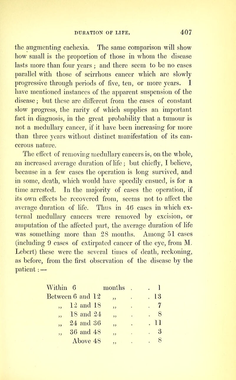 the augmenting cachexia. The same comparison will show how small is the proportion of those in whom the disease lasts more than four years ; and there seem to be no cases parallel with those of scirrhous cancer which are slowly progressive through periods of five, ten, or more years. I have mentioned instances of the apparent suspension of the disease; but these are different from the cases of constant slow progress, the rarity of which supplies an important fact in diagnosis, in the great probability that a tumour is not a medullary cancer, if it have been increasing for more than three years without distinct manifestation of its can- cerous nature. The effect of removing medullary cancers is, on the whole, an increased average duration of life; but chiefly, I believe, because in a few cases the operation is long survived, and in some, death, which would have speedily ensued, is for a time arrested. In the majority of cases the operation, if its own effects be recovered from, seems not to affect the average dui-ation of life. Thus in 4(3 cases in which ex- ternal medullary cancers were removed by excision, or amputation of the affected part, the average duration of life was something more than 28 months. Among 51 cases (including 9 cases of extirpated cancer of the eye, from M. Lebert) these were the several times of death, reckoning, as before, from the first observation of the disease by the patient— Within 6 Between 6 and 12 months . 1 . 13 „ 12 and 18 „ 18 and 24 ,, 24 and 36 ,, 36 and 48 . 11 . 3 7 8 Above 48 8