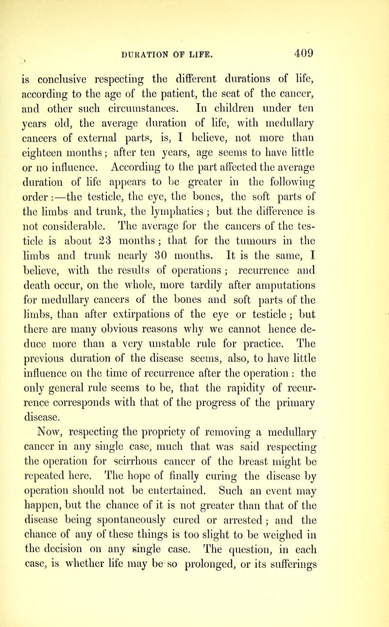 is conclusive respecting the different durations of life, according to the age of the patient, the seat of the cancer, and other such circuiustanees. In children under ten years old, the average duration of life, with medullary cancers of external parts, is, I believe, not more than eighteen months; after ten years, age seems to have little or no influence. According to the part affected the average duration of life appears to be greater in the following order :—the testicle, the eye, the bones, the soft parts of the limbs and trunk, the lymphatics ; but the difference is not considerable. The average for the cancers of the tes- ticle is about 23 months ; that for the tumours in the limbs and trunk nearly 30 months. It is the same, I believe, with the results of operations ; recurrence and death occur, on the whole, more tardily after amputations for medullary cancers of the bones and soft parts of the limbs, than after extirpations of the eye or testicle ; but there are many obvious reasons why we cannot hence de- duce more than a very unstable rule for practice. The previous duration of the disease seems, also, to have little influence on fhe time of recurrence after the operation : the only general rule seems to be, that the rapidity of recur- rence corresponds with that of the progress of the primary disease. Now, respecting the propriety of removing a medullary cancer in any single case, much that was said respecting the operation for scirrhous cancer of the breast might be repeated here. The hope of finally curing the disease by operation should not be entertained. Such an event may happen, but the chance of it is not greater than that of the disease being spontaneously cured or arrested ; and the chance of any of these things is too slight to be weighed in the decision on any single ease. The question, in each case, is whether life may be so prolonged, or its sufferings