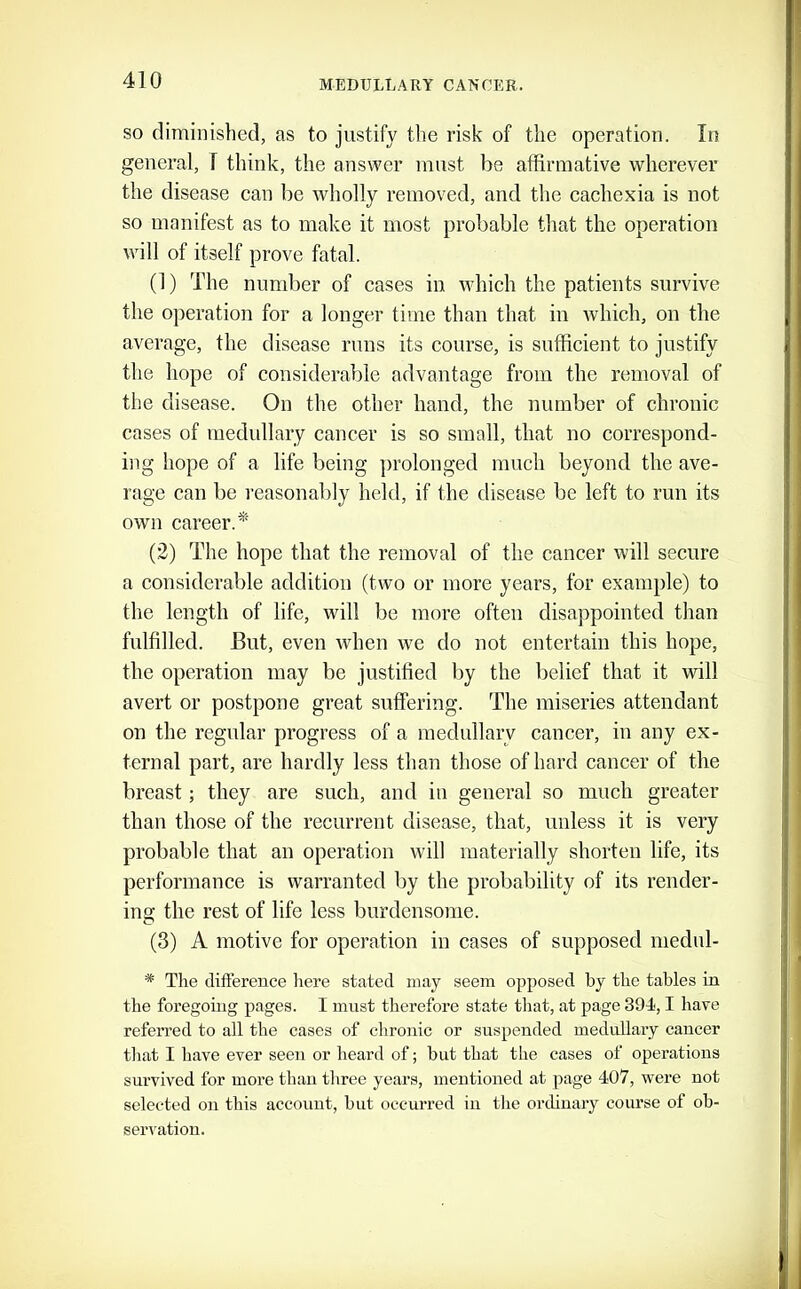 SO diminished, as to justify the risk of the operation. In general, 1 think, the answer must be affirmative wherever the disease can be wholly removed, and the cachexia is not so manifest as to make it most probable that the operation will of itself prove fatal. (1) The number of cases in which the patients survive the operation for a longer time than that in which, on the average, the disease runs its course, is sufficient to justify the hope of considerable advantage from the removal of the disease. On the other hand, the number of chronic cases of medidlary cancer is so small, that no correspond- ing hope of a life being ])rolonged much beyond the ave- rage can be reasonably held, if the disease be left to run its own career.*' (2) The hope that the removal of the cancer will secure a considerable addition (two or more years, for example) to the length of life, will be more often disappointed than fulfilled. But, even when we do not entertain this hope, the operation may be justified by the belief that it will avert or postpone great suffering. The miseries attendant on the regnlar progress of a medullary cancer, in any ex- ternal part, are hardly less than those of hard cancer of the breast; they are such, and in general so much greater than those of the recurrent disease, that, unless it is very probable that an operation will materially shorten life, its performance is warranted by the probability of its render- ing the rest of life less burdensome. (3) A motive for operation in cases of supposed medul- * The diftereuce here stated may seem opposed by the tables in the foregoing pages. I must therefore state tliat, at page 394,1 have referred to all the cases of clironic or suspended medullary cancer that I have ever seen or heard of; but that the cases of operations survived for more than three years, mentioned at page 407, were not selected on this account, but occurred in the ordinary course of ob- serration.