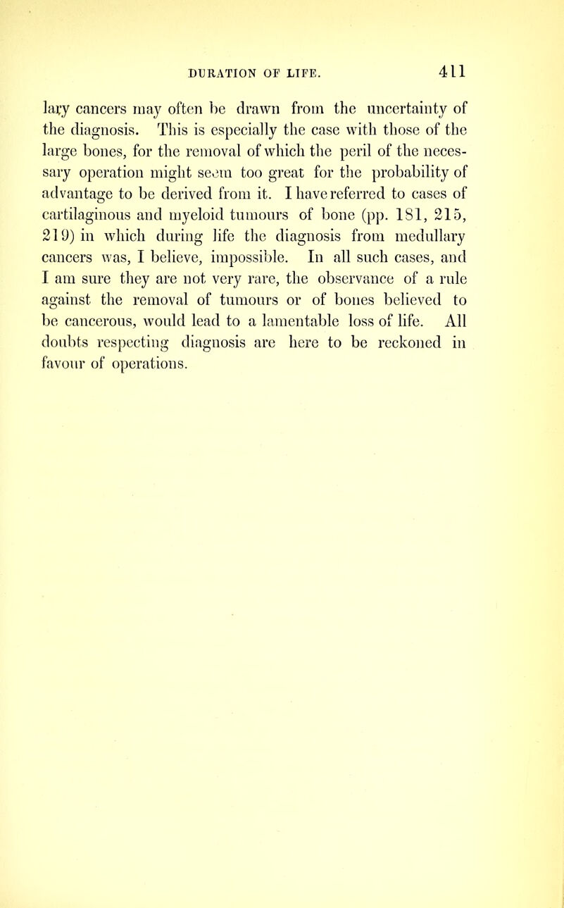 lapy cancers may often be drawn from the uncertainty of the diagnosis. This is especially the case with those of the large bones, for the removal of which the peril of the neces- sary operation might seem too great for the probability of advantage to be derived from it. I have referred to cases of cartilaginous and myeloid tumours of bone (pp. 181, 215, 219) in which during life the diagnosis from medullary cancers was, I believe, impossible. In all such cases, and I am sure they are not very rare, the observance of a rule against the removal of tumours or of bones believed to be cancerous, would lead to a lamentable loss of life. All doubts respecting diagnosis are here to be reckoned in favour of operations.