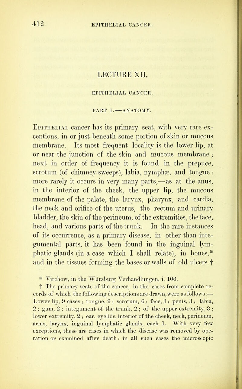 LECTURE XII. EPITHELIAL CANCER. PART I.—ANATOMY. Epithelial cancer has its primary seat, with very rare ex- ceptions, in or just beneath some portion of skin or mucous membrane. Its most frequent locality is the lower lip, at or near the junction of the skin and mucous membrane ; next in order of frequency it is found in the prepuce, scrotum (of chimney-sweeps), labia, nymphse, and tongue: more rarely it occurs in very many parts,—as at the anus, in the interior of the cheek, the upper lip, the mucous membrane of the palate, the larynx, pharynx, and cardia, the neck and orifice of the uterus, the rectum and urinary bladder, the skin of the perineum, of the extremities, the face, head, and various parts of the trunk. In the rare instances of its occurrence, as a primary disease, in other than inte- gumental parts, it has been found in the inguinal lym- phatic glands (in a case which I shall relate), in bones,* and in the tissues forming the bases or walls of old ulcers.f * Virchow, in the Wurzburg Yerhandlungen, i. 106. t The primary seats of the cancer, in the cases from complete re- cords of which the following descriptions are drawn,were as follows:— Lower lip, 9 cases ; tongue, 9 ; scrotum, G ; face, 3 ; penis, 3 ; labia, 2 ; gum, 2 ; integument of the trunk, 2 ; of the i;pper extremity, 3 ; lower extremity, 2 ; ear, eyelids, interior of the cheek, neck, perineum, arms, larynx, inguinal lymphatic glands, each 1. With very few exceptions, these are cases in which the disease was removed by ope- ration or examined after death: in all such cases the microscopic