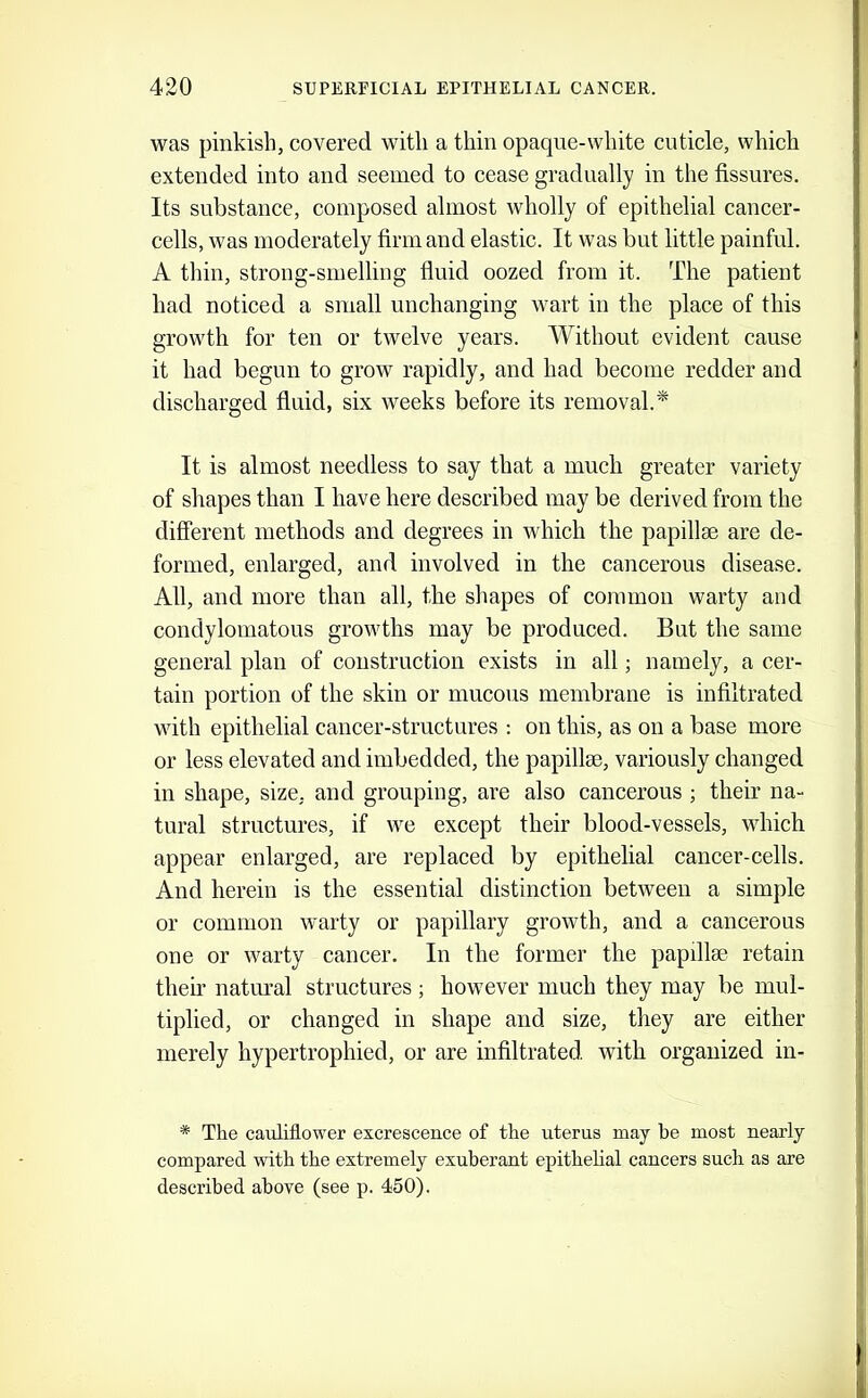 was pinkish, covered with a thin opaque-white cuticle, whieh extended into and seemed to eease gradually in the fissures. Its substanee, eoinposed almost wholly of epithelial cancer- cells, was moderately firm and elastic. It was but little painful. A thin, strong-smelling fiuid oozed from it. The patient had notieed a small unchanging wart in the place of this growth for ten or twelve years. Without evident cause it had begun to grow rapidly, and had become redder and discharged fiuid, six weeks before its removal.* It is almost needless to say that a much greater variety of shapes than I have here described may be derived from the different methods and degrees in which the papillae are de- formed, enlarged, and involved in the cancerous disease. All, and more than all, the shapes of eommou warty and condylomatous growths may be produced. But the same general plan of construction exists in all; namely, a cer- tain portion of the skin or mucous membrane is infiltrated with epithelial cancer-structures ; on this, as on a base more or less elevated and imbedded, the papillae, variously changed in shape, size, and grouping, are also cancerous ; their na- tural structures, if we except their blood-vessels, which appear enlarged, are replaced by epithelial cancer-cells. And herein is the essential distinction between a simple or common warty or papillary growth, and a cancerous one or warty eancer. In the former the papillae retain then' natural structures; however much they may be mul- tiplied, or changed in shape and size, they are either merely hypertrophied, or are infiltrated with organized in- * The cauliflower excrescence of the uterus may he most nearly compared with the extremely exuberant epithelial cancers such as are described above (see p. 450).