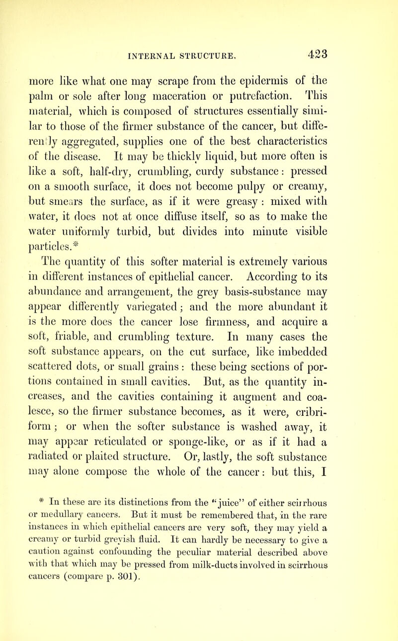 more like what one may scrape from the epidermis of the palm or sole after long maceration or putrefaction, ddiis material, which is composed of structures essentially simi- lar to those of the firmer substance of the cancer, but diffe- ren'ly aggregated, supplies one of the best characteristics of the disease. It may be thickly liquid, but more often is like a soft, half-dry, crumbling, curdy substance : pressed on a smooth surface, it does not become pulpy or creamy, but smears the surface, as if it were greasy : mixed with water, it does not at once diffuse itself, so as to make the water uniformly turbid, but divides into minute visible particles.^' The quantity of this softer material is extremely various in difierent instances of epithelial cancer. According to its abundance and arrangement, the grey basis-substance may appear diflerently variegated; and the more abundant it is the more does the cancer lose firmness, and acquire a soft, friable, and crumbling texture. In many cases the soft substance appears, on the cut surface, like imbedded scattered dots, or small grains : these being sections of por- tions contained in small cavities. But, as the quantity in- creases, and the cavities containing it augment and coa- lesce, so the firmer substance becomes, as it were, cribri- form ; or when the softer substance is washed away, it may appear reticulated or sponge-like, or as if it had a radiated or plaited structure. Or, lastly, the soft substance may alone compose the whole of the cancer: but this, I * In these are its distinctions from the “juice” of either sciirhous or medullary cancers. But it must be remembered that, in the rare instances in which epithelial cancers are very soft, they may yield a creamy or turbid greyish fluid. It can hardly be necessary to give a caution against confounding the peculiar material described above with that which may be pressed from milk-ducts involved in scirrhous cancers (compare p. 301).