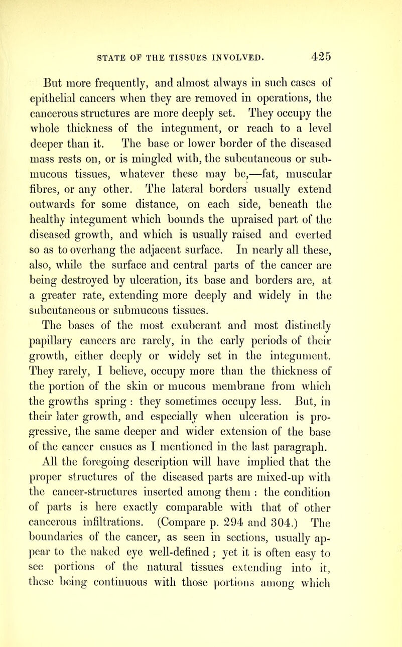 But more frequently, and almost always in sueli cases of epithelial cancers when they are removed in operations, the cancerous structures are more deeply set. They occupy the whole thickness of the integument, or reach to a level deeper than it. The base or lower border of the diseased mass rests on, or is mingled with, the subcutaneous or sub- mucous tissues, whatever these may be,—fat, muscular fibres, or any other. The lateral borders usually extend outwards for some distance, on each side, beneath the healthy integument which bounds the upraised part of the diseased growth, and which is usually raised and everted so as to overhang the adjacent surface. In nearly all these, also, while the surface and central parts of the cancer are being destroyed by ulceration, its base and borders are, at a greater rate, extending more deeply and widely in the subcutaneous or submucous tissues. The bases of the most exuberant and most distinctly papillary cancers are rarely, in the early periods of their growth, either deeply or widely set in the integument. They rarely, I believe, occupy more than the thickness of the portion of the skin or mucous membrane from which the growths spring : they sometimes occupy less. But, in their later growth, and especially when ulceration is pro- gressive, the same deeper and wider extension of the base of the cancer ensues as I mentioned in the last paragraph. All the foregoing description will have implied that the proper structures of the diseased parts are mixed-up with the cancer-structures inserted among them : the condition of parts is here exactly comparable with that of other cancerous infiltrations. (Compare p. 294 and 304.) The boundaries of the cancer, as seen in sections, usually ap- pear to the naked eye well-defined ; yet it is often easy to see portions of the natural tissues extending into it, these being continuous with those portions among which