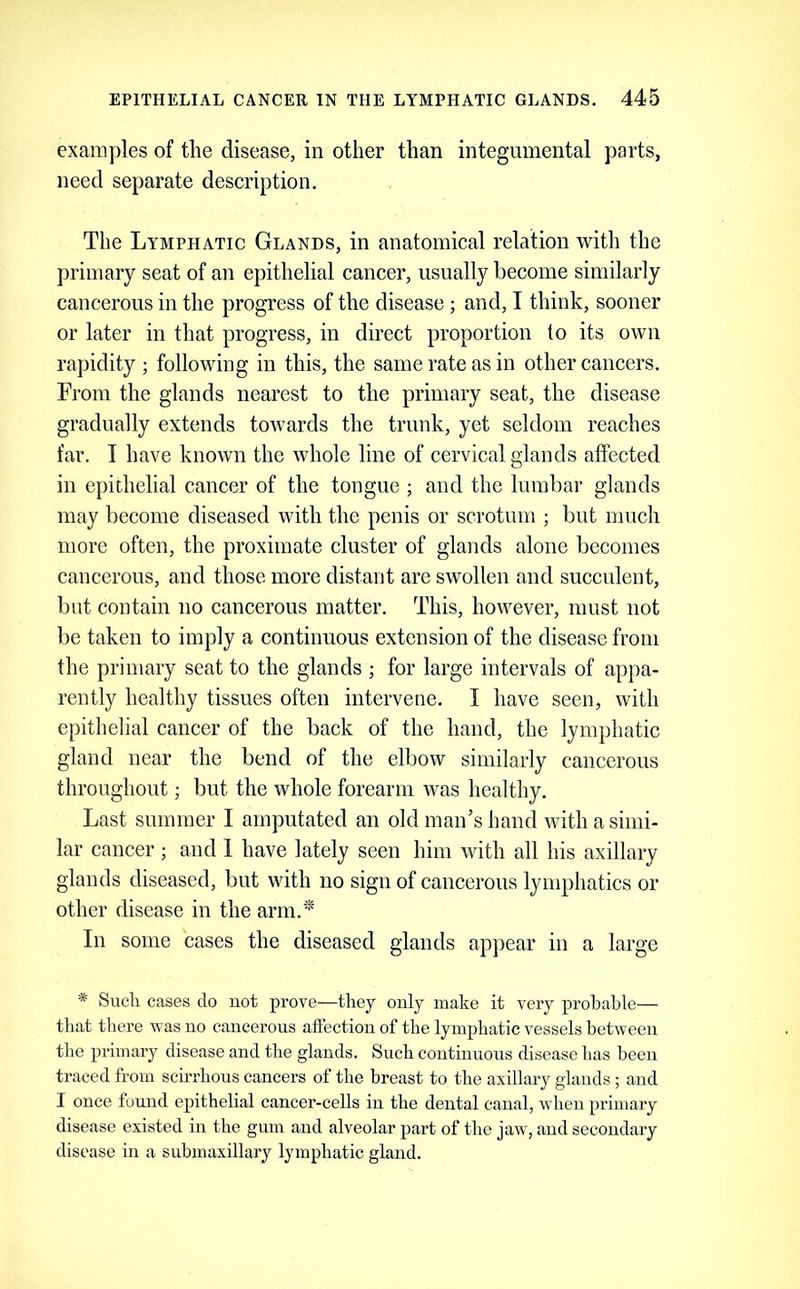 examples of the disease, in other than integumental parts, need separate description. The Lymphatic Glands, in anatomical relation with the primary seat of an epithelial cancer, usually become similarly cancerous in the progress of the disease ; and, I think, sooner or later in that progress, in direct proportion to its own rapidity ; following in this, the same rate as in other cancers. From the glands nearest to the primary seat, the disease gradually extends towards the trunk, yet seldom reaches far. I have known the whole line of cervical glands affected in epithelial cancer of the tongue ; and the lumbar glands may become diseased with the penis or scrotum ; but much more often, the proximate cluster of glands alone becomes cancerous, and those more distant are swollen and succulent, but contain no cancerous matter. This, however, must not be taken to imply a continuous extension of the disease from the primary seat to the glands ; for large intervals of appa- rently healthy tissues often intervene. I have seen, with epithelial cancer of the back of the hand, the lymphatic gland near the bend of the elbow similarly cancerous throughout; but the whole forearm was healthy. Last summer I amputated an old man’s hand with a simi- lar cancer ; and 1 have lately seen him with all his axillary glands diseased, but with no sign of cancerous lymphatics or other disease in the arm.* In some cases the diseased glands appear in a large * Such cases do not prove—they only make it very probable— that there was no cancerous affection of the lymphatic vessels between the primary disease and the glands. Such continuous disease has been traced from scirrhous cancers of the breast to the axillary glands ; and I once found epithelial cancer-cells in the dental canal, when primary disease existed in the gum and alveolar part of the jaw, and secondary disease in a suhmaxillary lymphatic gland.