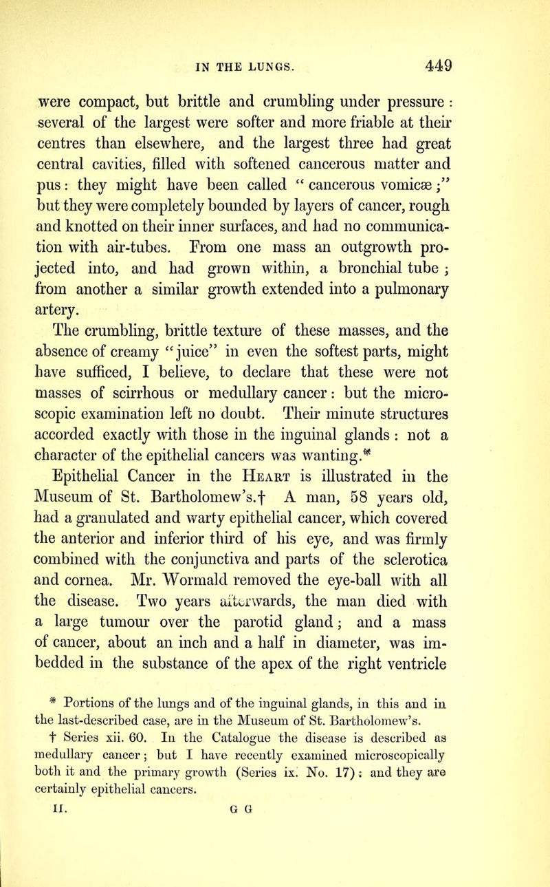 were compact, but brittle and crumbling under pressure : several of the largest were softer and more friable at their centres than elsewhere, and the largest three had great central cavities, filled with softened cancerous matter and pus: they might have been called “ cancerous vomicae ■” but they were completely bounded by layers of cancer, rough and knotted on their inner surfaces, and had no communica- tion with air-tubes. From one mass an outgrowth pro- jected into, and had grown within, a bronchial tube from another a similar growth extended into a pulmonary artery. The crumbling, brittle texture of these masses, and the absence of creamy “juice” in even the softest parts, might have sufficed, I believe, to declare that these were not masses of scirrhous or medullary cancer: but the micro- scopic examination left no doubt. Their minute structures accorded exactly with those in the inguinal glands : not a character of the epithelial cancers was wanting.^ Epithelial Cancer in the Heakt is illustrated in the Museum of St. Bartholomew’s.! A man, 58 years old, had a granulated and warty epithelial cancer, which covered the anterior and inferior thu’d of his eye, and was firmly combined with the conjunctiva and parts of the sclerotica and cornea. Mr. Wormald removed the eye-ball with all the disease. Two years aituwards, the man died with a large tumour over the parotid gland; and a mass of cancer, about an inch and a half in diameter, was im- bedded in the substance of the apex of the right ventricle * Portions of the lungs and of the inguinal glands, in this and in the last-described case, are in the Museum of St. Bartholomew’s. t Series xii. 60. In the Catalogue the disease is described as medullary cancer; but I have recently examined microscopically both it and the primary growth (Series ix. No. 17) : and they are certainly epithelial cancers. II. G G