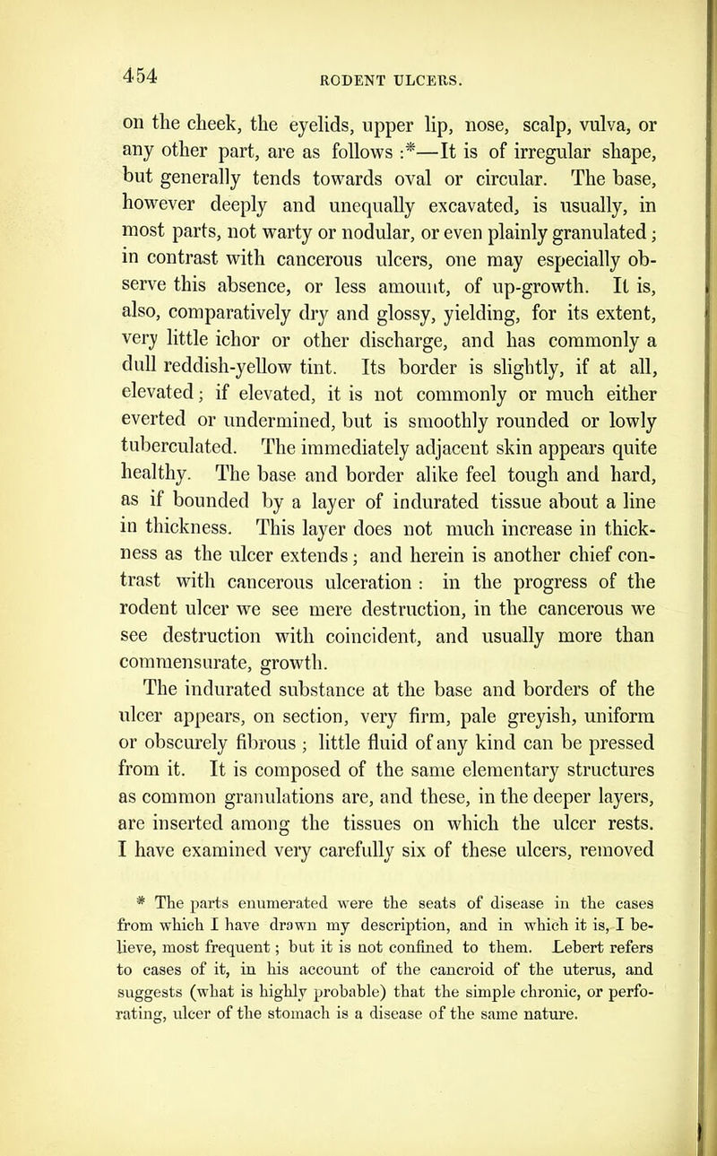 on the cheek, the eyelids, upper lip, nose, scalp, vulva, or any other part, are as follows —It is of irregular shape, but generally tends towards oval or circular. The base, however deeply and unequally excavated, is usually, in most parts, not warty or nodular, or even plainly granulated; in contrast with cancerous ulcers, one may especially ob- serve this absence, or less amount, of up-growth. It is, also, comparatively dry and glossy, yielding, for its extent, ver_y little ichor or other discharge, and has commonly a dull reddish-yellow tint. Its border is slightly, if at all, elevated; if elevated, it is not commonly or much either everted or undermined, but is smoothly rounded or lowly tuberculated. The immediately adjacent skin appears quite healthy. The base and border alike feel tough and hard, as if bounded by a layer of indurated tissue about a line m thickness. This layer does not much increase in thick- ness as the ulcer extends; and herein is another chief con- trast with cancerous ulceration : in the progress of the rodent ulcer we see mere destruction, in the cancerous we see destruction with coincident, and usually more than commensurate, growth. The indurated substance at the base and borders of the ulcer appears, on section, very firm, pale greyish, uniform or obscurely fibrous ; little fluid of any kind can be pressed from it. It is composed of the same elementary structures as common granulations are, and these, in the deeper layers, are inserted among the tissues on which the ulcer rests. I have examined very carefully six of these ulcers, removed * The parts euumerated were the seats of disease in the cases from which I have drawn my description, and in which it is, I be- lieve, most frequent; hut it is not confined to them. Lebert refers to cases of it, in his account of the cancroid of the uterus, and suggests (what is highly probable) that the simple chronic, or perfo- ratinsr. nicer of the stomach is a disease of the same nature.