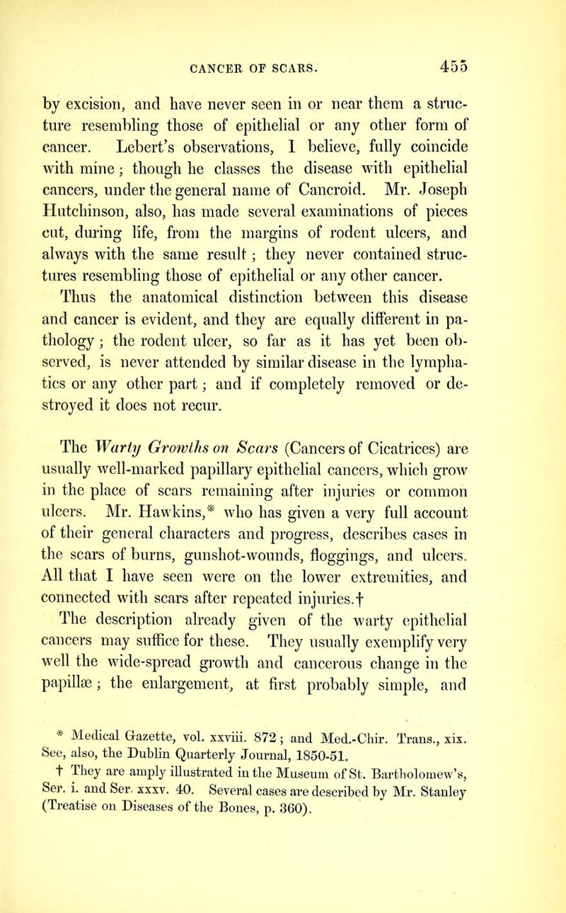 by excision, and have never seen in or near them a struc- ture resembling those of epithelial or any other form of cancer. Lebert’s observations, 1 believe, fully coincide with mine; though he classes the disease with epithelial cancers, under the general name of Cancroid. Mr. Joseph Hutchinson, also, has made several examinations of pieces cut, during life, from the margins of rodent ulcers, and always with the same result; they never contained struc- tures resembling those of epithelial or any other cancer. Thus the anatomical distinction between this disease and cancer is evident, and they are equally different in pa- thology ; the rodent ulcer, so far as it has yet been ob- served, is never attended by similar disease in the lympha- tics or any other part; and if completely removed or de- stroyed it does not recur. The Warty Growths on Scars (Cancers of Cicatrices) are usually well-marked papillary epithelial cancers, which groAv in the place of scars remaining after injuries or common ulcers. Mr. Hawkins,* who has given a very full account of their general characters and progress, describes cases in the scars of burns, gunshot-wounds, floggings, and ulcers. All that I have seen were on the lower extremities, and connected with scars after repeated injuries.! The description already given of the warty epithelial cancers may suffice for these. They usually exemplify very well the wide-spread growth and cancerous change in the papillae ; the enlargement, at first probably simple, and * Medical Gazette, vol. xxviii. 872 ; and Med.-Chir. Trans., xix. See, also, tlie Dublin Quarterly Journal, 1850-51. t They are amply illustrated in the Museum of St. Bartholomew’s, Ser. i. and Ser. xxxv. 40. Several cases are described by Mr. Stanley (Treatise on Diseases of the Bones, p. 360).